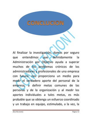 [Escriba texto] Página 12
Al finalizar la investigación, damos por seguro
que entendimos que definidamente la
Administración por Objetivo ayuda a superar
muchos de los problemas crónicos de los
administradores y profesionales de una empresa
con futuro: nos proporciona un medio para
medir el verdadero aporte del personal de la
empresa, a definir metas comunes de las
personas y de la organización y al medir los
aportes individuales a tales metas, es más
probable que se obtenga un esfuerzo coordinado
y un trabajo en equipo, estimulado, a la vez, la
 