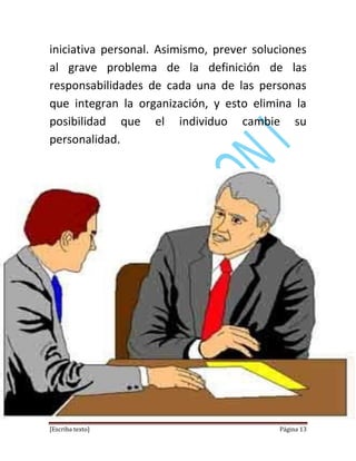 [Escriba texto] Página 13
iniciativa personal. Asimismo, prever soluciones
al grave problema de la definición de las
responsabilidades de cada una de las personas
que integran la organización, y esto elimina la
posibilidad que el individuo cambie su
personalidad.
 