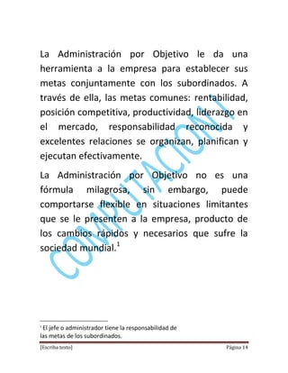 [Escriba texto] Página 14
La Administración por Objetivo le da una
herramienta a la empresa para establecer sus
metas conjuntamente con los subordinados. A
través de ella, las metas comunes: rentabilidad,
posición competitiva, productividad, liderazgo en
el mercado, responsabilidad reconocida y
excelentes relaciones se organizan, planifican y
ejecutan efectivamente.
La Administración por Objetivo no es una
fórmula milagrosa, sin embargo, puede
comportarse flexible en situaciones limitantes
que se le presenten a la empresa, producto de
los cambios rápidos y necesarios que sufre la
sociedad mundial.1
1
El jefe o administrador tiene la responsabilidad de
las metas de los subordinados.
 