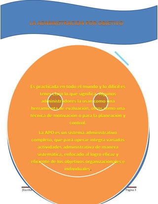 [Escriba texto] Página 3
Es practicada en todo el mundo y lo difícil es
tener claro lo que significa. Algunos
administradores la usan como una
herramienta de evaluación, otros como una
técnica de motivación o para la planeación y
control.
La APO es un sistema administrativo
completo, que para operar integra variadas
actividades administrativa de manera
sistemática, enfocado al logro eficaz y
eficiente de los objetivos organizacionales e
individuales.
 