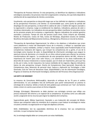*Perspectiva de Procesos Internos: En esta perspectiva, se identifican los objetivos e indicadores
estratégicos asociados a los procesos clave de la organización o empresa, de cuyo éxito depende la
satisfacción de las expectativas de clientes y accionistas.
Usualmente, esta perspectiva se desarrolla luego que se han definido los objetivos e indicadores
de las perspectivas Financiera y de Clientes .Es recomendable que, como punto de partida del
despliegue de esta perspectiva, se desarrolle la cadena de valor o modelo del negocio asociado a
la organización o empresa. Luego se establecerán los objetivos, indicadores, palancas de valor e
iniciativas relacionados. Los indicadores de esta perspectiva deben manifestar la naturaleza misma
de los procesos propios de la empresa u organización. Algunos indicadores de carácter genérico
asociados a procesos: Tiempo de ciclo del proceso (cycle time), Costo Unitario por Actividad,
Niveles de Producción, Costos de Falla, Costos de Retrabajo, desperdicio (Costos de Calidad),
Beneficios Derivados del Mejoramiento Continuo, /Reingeniería, Eficiencia en Uso de los Activos
*Perspectiva de Aprendizaje Organizacional: Se refiere a los objetivos e indicadores que sirven
como plataforma o motor del desempeño futuro de la empresa, y reflejan su capacidad para
adaptarse a nuevas realidades, cambiar y mejorar. Estas capacidades están fundamentadas en las
competencias medulares del negocio, que incluyen las competencias de su gente, el uso de la
tecnología como impulsor de valor, la disponibilidad de información estratégica que asegure la
oportuna toma de decisiones y la creación de un clima cultural propio para afianzar las acciones
transformadoras del negocio.. La consideración de esta perspectiva dentro del BSC, refuerza la
importancia de invertir para crear valor futuro, y no solamente en las áreas tradicionales de
desarrollo de nuevas instalaciones o nuevos equipos, que sin duda son importantes, pero que hoy
en día, por sí solas, no dan respuesta a las nuevas realidades de los negocios. Algunos indicadores
típicos de esta perspectiva incluyen: Brecha de Competencias Clave (personal), Desarrollo de
Competencias clave, Retención de personal clave, Captura y Aplicación de Tecnologías y Valor
Generado, Ciclo de Toma de Decisiones Clave, Disponibilidad y Uso de Información Estratégica,
Progreso en Sistemas de Información Estratégica, Satisfacción del Personal, Clima Organizacional
LAS SIETE S DE MCKINSEY
La empresa de Consultores McKinsey&Co, desarrolla el enfoque de las 7S para el análisis
administrativo. Es una verdadera lista de verificación para poner exitosamente en práctica la
estrategia de la empresa. Señala a través de siete palabras que comienzan con “ese”, los factores
vitales a tener en cuenta y que actúan en forma integrada.
Strategy. (Estrategia). Obviamente se debe plantear una estrategia correcta que refleje una
precisa evaluación del entorno y en especial de la competencia. Se plantea como una adecuada
acción y asignación de los recursos para lograr los objetivos de la empresa.
Superordinate goals: (Metas Superiores). Equivalen a una traducción del concepto de Misión.
Valores que comparten todos los miembros de la empresa y que traduce la estrategia en metas
circulares uniendo a la organización en el logro de objetivos comunes.
Skills: (Habilidades). Son las capacidades distintivas de la empresa. Son sus competencias
centrales. Lo que la empresa hace mejor.
Así, la estrategia elegida debe ser consecuente con estas habilidades.
 