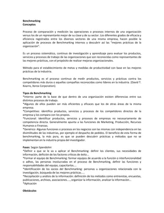 Benchmarking
Conceptos
Proceso de comparación y medición las operaciones o procesos internos de una organización
versus los de un representante mejor de su clase y de su sector. Los diferentes grados de eficacia y
eficiencia registrados entre los diversos sectores de una misma empresa, hacen posible la
aplicación de procesos de Benchmarking internos y descubrir así las “mejores prácticas de la
organización”.
Es un proceso sistemático, continuo de investigación y aprendizaje para evaluar los productos,
servicios y procesos de trabajo de las organizaciones que son reconocidas como representantes de
las mejores prácticas, con el propósito de realizar mejoras organizacionales.
Método para el establecimiento de metas y medidas de productividad con base en las mejores
prácticas de la industria.
Benchmarking es el proceso continuo de medir productos, servicios y prácticas contra los
competidores más duros o aquellas compañías reconocidas como líderes en la industria. (David T.
Kearns, Xerox Corporation).
Tipos de Benchmarking
*Interno: parte de la base de que dentro de una organización existen diferencias entre sus
distintos procesos de trabajo.
*Algunos de ellos pueden ser más eficientes y eficaces que los de otras áreas de la misma
empresa.
*Competitivo: identifica productos, servicios y procesos de los competidores directos de la
empresa y los compara con los propios.
*Funcional: identificar productos, servicios y procesos de empresas no necesariamente de
competencia directa. Generalmente apunta a las funciones de Marketing, Producción, Recursos
Humanos o Finanzas.
*Genérico: Algunas funciones o procesos en los negocios son las mismas con independencia en las
disimilitudes de las industrias, por ejemplo el despacho de pedidos. El beneficio de esta forma de
benchmarking, la más pura, es que se pueden descubrir prácticas y métodos que no se
implementan en la industria propia del investigador.
Fases: Según Spendolini
*Definir a que se le va a aplicar el Benchmarking: definir los clientes, sus necesidades de
información, defiición de los factores críticos de éxito...
*Formar el equipo de Benchmarking: formar equipos de acuerdo a la función o interfuncionalidad
o adhoc, las personas involucradas en el proceso de Benchmarking, definir las funciones y
responsabilidades del equipo, capacitarlos....
*Identificación de los socios del Benchmarking: personas u organizaciones relacionada con la
investigación, búsqueda de las mejores prácticas.....
*Recopilación y análisis de la información: definición de los métodos como entrevistas, encuestas,
publicaciones, archivos, asociaciones...., organizar la información, analizar la información...
*Aplicación
Obstáculos
 