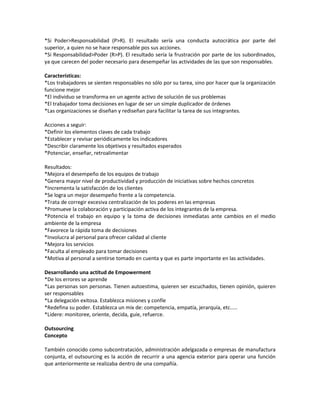 *Si Poder>Responsabilidad (P>R). El resultado sería una conducta autocrática por parte del
superior, a quien no se hace responsable pos sus acciones.
*Si Responsabilidad>Poder (R>P). El resultado sería la frustración por parte de los subordinados,
ya que carecen del poder necesario para desempeñar las actividades de las que son responsables.
Características:
*Los trabajadores se sienten responsables no sólo por su tarea, sino por hacer que la organización
funcione mejor
*El individuo se transforma en un agente activo de solución de sus problemas
*El trabajador toma decisiones en lugar de ser un simple duplicador de órdenes
*Las organizaciones se diseñan y rediseñan para facilitar la tarea de sus integrantes.
Acciones a seguir:
*Definir los elementos claves de cada trabajo
*Establecer y revisar periódicamente los indicadores
*Describir claramente los objetivos y resultados esperados
*Potenciar, enseñar, retroalimentar
Resultados:
*Mejora el desempeño de los equipos de trabajo
*Genera mayor nivel de productividad y producción de iniciativas sobre hechos concretos
*Incrementa la satisfacción de los clientes
*Se logra un mejor desempeño frente a la competencia.
*Trata de corregir excesiva centralización de los poderes en las empresas
*Promueve la colaboración y participación activa de los integrantes de la empresa.
*Potencia el trabajo en equipo y la toma de decisiones inmediatas ante cambios en el medio
ambiente de la empresa
*Favorece la rápida toma de decisiones
*Involucra al personal para ofrecer calidad al cliente
*Mejora los servicios
*Faculta al empleado para tomar decisiones
*Motiva al personal a sentirse tomado en cuenta y que es parte importante en las actividades.
Desarrollando una actitud de Empowerment
*De los errores se aprende
*Las personas son personas. Tienen autoestima, quieren ser escuchados, tienen opinión, quieren
ser responsables
*La delegación exitosa. Establezca misiones y confíe
*Redefina su poder. Establezca un mix de: competencia, empatía, jerarquía, etc.....
*Lidere: monitoree, oriente, decida, guíe, refuerce.
Outsourcing
Concepto
También conocido como subcontratación, administración adelgazada o empresas de manufactura
conjunta, el outsourcing es la acción de recurrir a una agencia exterior para operar una función
que anteriormente se realizaba dentro de una compañía.
 
