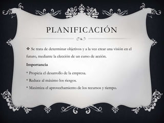PLANIFICACIÓN 
 Se trata de determinar objetivos y a la vez crear una visión en el 
futuro, mediante la elección de un curso de acción. 
Importancia 
* Propicia el desarrollo de la empresa. 
* Reduce al máximo los riesgos. 
* Maximiza el aprovechamiento de los recursos y tiempo. 
 