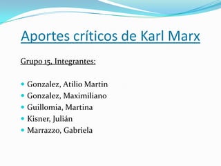 Aportes críticos de Karl Marx
Grupo 15, Integrantes:
 Gonzalez, Atilio Martin
 Gonzalez, Maximiliano
 Guillomia, Martina
 Kisner, Julián
 Marrazzo, Gabriela
 