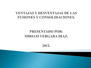 VENTAJAS Y DESVENTAJAS DE LAS
 FUSIONES Y CONSOLIDACIONES.



      PRESENTADO POR:
    MIRIAM VERGARA DIAZ.

            2012.
 