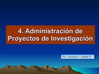 4. Administración de Proyectos de Investigación Dra. Vanessa V. Valdés S. 