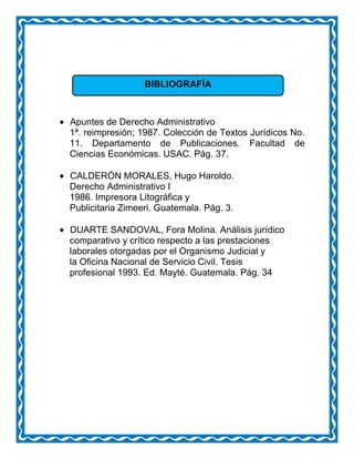 BIBLIOGRAFÍA

Apuntes de Derecho Administrativo
1ª. reimpresión; 1987. Colección de Textos Jurídicos No.
11. Departamento de Publicaciones. Facultad de
Ciencias Económicas. USAC. Pág. 37.
CALDERÓN MORALES, Hugo Haroldo.
Derecho Administrativo I
1986. Impresora Litográfica y
Publicitaria Zimeeri. Guatemala. Pág. 3.
DUARTE SANDOVAL, Fora Molina. Análisis jurídico
comparativo y crítico respecto a las prestaciones
laborales otorgadas por el Organismo Judicial y
la Oficina Nacional de Servicio Civil. Tesis
profesional 1993. Ed. Mayté. Guatemala. Pág. 34

 