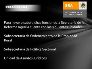 ORGANIGRAMA
Para llevar a cabo dichas funciones la Secretaría de la
ReformaAgraria cuenta con las siguientes unidades:
Subsecretaría de Ordenamiento de la Propiedad
Rural
Subsecretaría de Política Sectorial
Unidad deAsuntos Jurídicos
 
