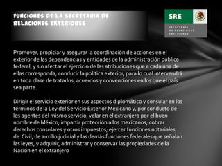 FUNCIONES DE LA SECRETARIA DE
RELACIONES EXTERIORES
Promover, propiciar y asegurar la coordinación de acciones en el
exterior de las dependencias y entidades de la administración pública
federal; y sin afectar el ejercicio de las atribuciones que a cada una de
ellas corresponda, conducir la política exterior, para lo cual intervendrá
en toda clase de tratados, acuerdos y convenciones en los que el país
sea parte.
Dirigir el servicio exterior en sus aspectos diplomático y consular en los
términos de la Ley del Servicio Exterior Mexicano y, por conducto de
los agentes del mismo servicio, velar en el extranjero por el buen
nombre de México; impartir protección a los mexicanos; cobrar
derechos consulares y otros impuestos; ejercer funciones notariales,
de Civil, de auxilio judicial y las demás funciones federales que señalan
las leyes, y adquirir, administrar y conservar las propiedades de la
Nación en el extranjero
 
