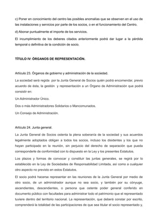 c) Poner en conocimiento del centro las posibles anomalías que se observen en el uso de
las instalaciones y servicios por parte de los socios, o en el funcionamiento del Centro.
d) Abonar puntualmente el importe de los servicios.
El incumplimiento de los deberes citados anteriormente podrá dar lugar a la pérdida
temporal o definitiva de la condición de socio.
TÍTULO IV: ÓRGANOS DE REPRESENTACIÓN.
Artículo 23. Órganos de gobierno y administración de la sociedad.
La sociedad será regida por la Junta General de Socios quién podrá encomendar, previo
acuerdo de ésta, la gestión y representación a un Órgano de Administración que podrá
consistir en:
Un Administrador Único.
Dos o más Administradores Solidarios o Mancomunados.
Un Consejo de Administración.
Artículo 24. Junta general.
La Junta General de Socios ostenta la plena soberanía de la sociedad y sus acuerdos
legalmente adoptados obligan a todos los socios, incluso los disidentes y los que no
hayan participado en la reunión, sin perjuicio del derecho de separación que pueda
corresponderle de conformidad con lo dispuesto en la Ley y los presentes Estatutos.
Los plazos y formas de convocar y constituir las juntas generales, se regirá por lo
establecido en la Ley de Sociedades de Responsabilidad Limitada, así como a cualquier
otro aspecto no previsto en estos Estatutos.
El socio podrá hacerse representar en las reuniones de la Junta General por medio de
otro socio, de un administrador aunque no sea socio, y también por su cónyuge,
ascendientes, descendientes, o persona que ostente poder general conferido en
documento público con facultades para administrar todo el patrimonio que el representado
tuviere dentro del territorio nacional. La representación, que deberá constar por escrito,
comprenderá la totalidad de las participaciones de que sea titular el socio representado y,
 