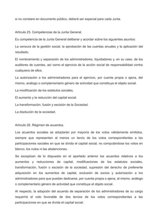 si no constare en documento público, deberá ser especial para cada Junta.
Artículo 25. Competencias de la Junta General.
Es competencia de la Junta General deliberar y acordar sobre los siguientes asuntos:
La censura de la gestión social, la aprobación de las cuentas anuales y la aplicación del
resultado.
El nombramiento y separación de los administradores, liquidadores y, en su caso, de los
auditores de cuentas, así como el ejercicio de la acción social de responsabilidad contra
cualquiera de ellos.
La autorización a los administradores para el ejercicio, por cuenta propia o ajena, del
mismo, análogo o complementario género de actividad que constituya el objeto social.
La modificación de los estatutos sociales.
El aumento y la reducción del capital social.
La transformación, fusión y escisión de la Sociedad.
La disolución de la sociedad.
Artículo 26. Régimen de acuerdos.
Los acuerdos sociales se adoptarán por mayoría de los votos válidamente emitidos,
siempre que representen al menos un tercio de los votos correspondientes a las
participaciones sociales en que se divida el capital social, no computándose los votos en
blanco, los nulos ni las abstenciones.
Se exceptúan de lo dispuesto en el apartado anterior los acuerdos relativos a los
aumentos y reducciones de capital, modificaciones de los estatutos sociales,
transformación, fusión o escisión de la sociedad, supresión del derecho de preferente
adquisición en los aumentos de capital, exclusión de socios y autorización a los
administradores para que puedan dedicarse, por cuenta propia o ajena, al mismo, análogo
o complementario género de actividad que constituya el objeto social.
Al respecto, la adopción del acuerdo de separación de los administradores de su cargo
requerirá el voto favorable de dos tercios de los votos correspondientes a las
participaciones en que se divida el capital social.
 