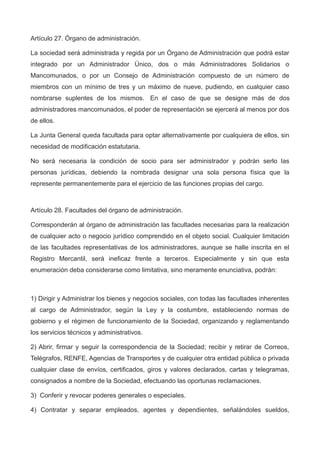Artículo 27. Órgano de administración.
La sociedad será administrada y regida por un Órgano de Administración que podrá estar
integrado por un Administrador Único, dos o más Administradores Solidarios o
Mancomunados, o por un Consejo de Administración compuesto de un número de
miembros con un mínimo de tres y un máximo de nueve, pudiendo, en cualquier caso
nombrarse suplentes de los mismos. En el caso de que se designe más de dos
administradores mancomunados, el poder de representación se ejercerá al menos por dos
de ellos.
La Junta General queda facultada para optar alternativamente por cualquiera de ellos, sin
necesidad de modificación estatutaria.
No será necesaria la condición de socio para ser administrador y podrán serlo las
personas jurídicas, debiendo la nombrada designar una sola persona física que la
represente permanentemente para el ejercicio de las funciones propias del cargo.
Artículo 28. Facultades del órgano de administración.
Corresponderán al órgano de administración las facultades necesarias para la realización
de cualquier acto o negocio jurídico comprendido en el objeto social. Cualquier limitación
de las facultades representativas de los administradores, aunque se halle inscrita en el
Registro Mercantil, será ineficaz frente a terceros. Especialmente y sin que esta
enumeración deba considerarse como limitativa, sino meramente enunciativa, podrán:
1) Dirigir y Administrar los bienes y negocios sociales, con todas las facultades inherentes
al cargo de Administrador, según la Ley y la costumbre, estableciendo normas de
gobierno y el régimen de funcionamiento de la Sociedad, organizando y reglamentando
los servicios técnicos y administrativos.
2) Abrir, firmar y seguir la correspondencia de la Sociedad; recibir y retirar de Correos,
Telégrafos, RENFE, Agencias de Transportes y de cualquier otra entidad pública o privada
cualquier clase de envíos, certificados, giros y valores declarados, cartas y telegramas,
consignados a nombre de la Sociedad, efectuando las oportunas reclamaciones.
3) Conferir y revocar poderes generales o especiales.
4) Contratar y separar empleados, agentes y dependientes, señalándoles sueldos,
 