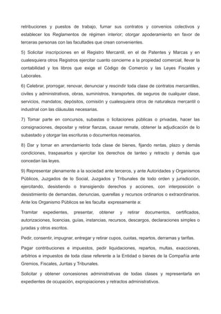retribuciones y puestos de trabajo, fumar sus contratos y convenios colectivos y
establecer los Reglamentos de régimen interior; otorgar apoderamiento en favor de
terceras personas con las facultades que crean convenientes.
5) Solicitar inscripciones en el Registro Mercantil, en el de Patentes y Marcas y en
cualesquiera otros Registros ejercitar cuanto concierne a la propiedad comercial, llevar la
contabilidad y los libros que exige el Código de Comercio y las Leyes Fiscales y
Laborales.
6) Celebrar, prorrogar, renovar, denunciar y rescindir toda clase de contratos mercantiles,
civiles y administrativos, obras, suministros, transportes, de seguros de cualquier clase,
servicios, mandatos; depósitos, comisión y cualesquiera otros de naturaleza mercantil o
industrial con las cláusulas necesarias.
7) Tomar parte en concursos, subastas o licitaciones públicas o privadas, hacer las
consignaciones, depositar y retirar fianzas, causar remate, obtener la adjudicación de lo
subastado y otorgar las escrituras o documentos necesarios.
8) Dar y tomar en arrendamiento toda clase de bienes, fijando rentas, plazo y demás
condiciones, traspasarlos y ejercitar los derechos de tanteo y retracto y demás que
concedan las leyes.
9) Representar plenamente a la sociedad ante terceros, y ante Autoridades y Organismos
Públicos, Juzgados de lo Social, Juzgados y Tribunales de todo orden y jurisdicción,
ejercitando, desistiendo o transigiendo derechos y acciones, con interposición o
desistimiento de demandas, denuncias, querellas y recursos ordinarios o extraordinarios.
Ante los Organismo Públicos se les faculta expresamente a:
Tramitar expedientes, presentar, obtener y retirar documentos, certificados,
autorizaciones, licencias, guías, instancias, recursos, descargos, declaraciones simples o
juradas y otros escritos.
Pedir, consentir, impugnar, entregar y retirar cupos, cuotas, repartos, derramas y tarifas.
Pagar contribuciones e impuestos, pedir liquidaciones, repartos, multas, exacciones,
arbitrios e impuestos de toda clase referente a la Entidad o bienes de la Compañía ante
Gremios, Fiscales, Juntas y Tribunales.
Solicitar y obtener concesiones administrativas de todas clases y representarla en
expedientes de ocupación, expropiaciones y retractos administrativos.
 