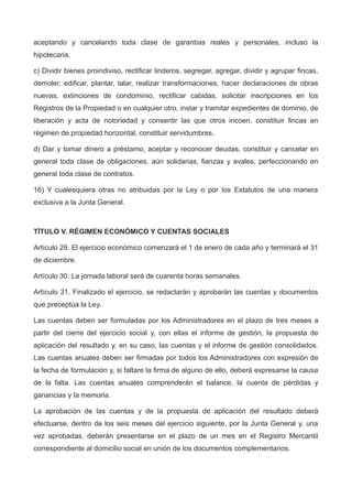 aceptando y cancelando toda clase de garantías reales y personales, incluso la
hipotecaria.
c) Dividir bienes proindiviso, rectificar linderos, segregar, agregar, dividir y agrupar fincas,
demoler, edificar, plantar, talar, realizar transformaciones, hacer declaraciones de obras
nuevas, extinciones de condominio, rectificar cabidas, solicitar inscripciones en los
Registros de la Propiedad o en cualquier otro, instar y tramitar expedientes de dominio, de
liberación y acta de notoriedad y consentir las que otros incoen, constituir fincas en
régimen de propiedad horizontal, constituir servidumbres.
d) Dar y tomar dinero a préstamo, aceptar y reconocer deudas, constituir y cancelar en
general toda clase de obligaciones, aún solidarias, fianzas y avales, perfeccionando en
general toda clase de contratos.
16) Y cualesquiera otras no atribuidas por la Ley o por los Estatutos de una manera
exclusiva a la Junta General.
TÍTULO V. RÉGIMEN ECONÓMICO Y CUENTAS SOCIALES
Artículo 29. El ejercicio económico comenzará el 1 de enero de cada año y terminará el 31
de diciembre.
Artículo 30. La jornada laboral será de cuarenta horas semanales.
Artículo 31. Finalizado el ejercicio, se redactarán y aprobarán las cuentas y documentos
que preceptúa la Ley.
Las cuentas deben ser formuladas por los Administradores en el plazo de tres meses a
partir del cierre del ejercicio social y, con ellas el informe de gestión, la propuesta de
aplicación del resultado y, en su caso, las cuentas y el informe de gestión consolidados.
Las cuentas anuales deben ser firmadas por todos los Administradores con expresión de
la fecha de formulación y, si faltare la firma de alguno de ello, deberá expresarse la causa
de la falta. Las cuentas anuales comprenderán el balance, la cuenta de pérdidas y
ganancias y la memoria.
La aprobación de las cuentas y de la propuesta de aplicación del resultado deberá
efectuarse, dentro de los seis meses del ejercicio siguiente, por la Junta General y, una
vez aprobadas, deberán presentarse en el plazo de un mes en el Registro Mercantil
correspondiente al domicilio social en unión de los documentos complementarios.
 