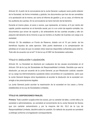 Artículo 32. A partir de la convocatoria de la Junta General, cualquier socio podrá obtener
de la Sociedad, de forma inmediata y gratuita, los documentos que han de ser sometidos
a la aprobación de la misma, así como el informe de gestión y, en su caso, el informe de
los auditores de cuentas. En la convocatoria se hará mención de tal derecho.
Durante el mismo plazo, el socio o socios, que represente, al menos, el 5 por ciento del
capital, podrán examinar en el domicilio social, por sí o en unión de experto contable, los
documentos que sirvan de soporte y de antecedente de las cuentas anuales y ello sin
perjuicio del derecho de la minoría a que se nombre un Auditor de Cuentas con cargo a la
sociedad.
Artículo 33. Se establece un Fondo de Reserva, dotado con el 10 por ciento de los
beneficios líquidos de cada ejercicio. Sólo podrá destinarse a la compensación de
pérdidas en el caso de que no existan otras reservas disponibles suficientes para este fin.
Todo ello de acuerdo con el artº 14 de la Ley 4/1997 de Sociedades Laborales.
TÍTULO VI. DISOLUCIÓN Y LIQUIDACIÓN.
Artículo 34. La Sociedad se disolverá por cualquiera de las causas enumeradas en el
Artículo 104 de la Ley de Sociedades de Responsabilidad Limitada. Decidida que sea la
disolución, ya sea por acuerdo de la Junta General, ya por Resolución Judicial, cesarán
en su cargo los Administradores quedando éstos convertidos en Liquidadores, salvo que
la Junta General designe otros liquidadores al acordar la disolución de la sociedad con
arreglo a las prescripciones legales.
La Junta General podrá acordar la reactivación de la sociedad en los casos y forma
establecidos en la Ley de Sociedades Limitadas.
TÍTULO VII. DISPOSICIONES FINALES.
Primera: Toda cuestión surgida entre los socios, por su carácter de tales, o entre ellos y la
sociedad o administradores, se someterá al conocimiento de la Junta General de Socios
que con carácter extraordinario y por la mayoría del Art. 53.2 de la Ley de
Responsabilidad Limitada, decidirá sobre la cuestión. En defecto de acuerdo se someterá
a arbitraje conforme a la legislación correspondiente.
 