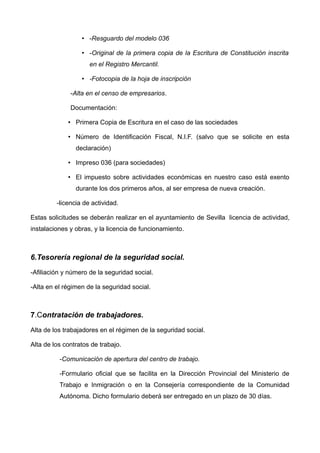 • -Resguardo del modelo 036
• -Original de la primera copia de la Escritura de Constitución inscrita
en el Registro Mercantil.
• -Fotocopia de la hoja de inscripción
-Alta en el censo de empresarios.
Documentación:
• Primera Copia de Escritura en el caso de las sociedades
• Número de Identificación Fiscal, N.I.F. (salvo que se solicite en esta
declaración)
• Impreso 036 (para sociedades) 
• El impuesto sobre actividades económicas en nuestro caso está exento
durante los dos primeros años, al ser empresa de nueva creación.
-licencia de actividad.
Estas solicitudes se deberán realizar en el ayuntamiento de Sevilla licencia de actividad,
instalaciones y obras, y la licencia de funcionamiento.
6.Tesorería regional de la seguridad social.
-Afiliación y número de la seguridad social.
-Alta en el régimen de la seguridad social.
7.Contratación de trabajadores.
Alta de los trabajadores en el régimen de la seguridad social.
Alta de los contratos de trabajo.
-Comunicación de apertura del centro de trabajo.
-Formulario oficial que se facilita en la Dirección Provincial del Ministerio de
Trabajo e Inmigración o en la Consejería correspondiente de la Comunidad
Autónoma. Dicho formulario deberá ser entregado en un plazo de 30 días.
 
