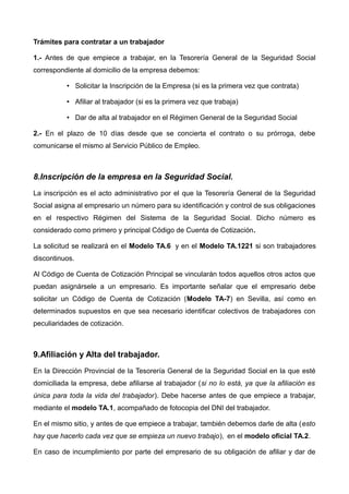 Trámites para contratar a un trabajador
1.- Antes de que empiece a trabajar, en la Tesorería General de la Seguridad Social
correspondiente al domicilio de la empresa debemos:
• Solicitar la Inscripción de la Empresa (si es la primera vez que contrata)  
• Afiliar al trabajador (si es la primera vez que trabaja)
• Dar de alta al trabajador en el Régimen General de la Seguridad Social
2.- En el plazo de 10 días desde que se concierta el contrato o su prórroga, debe
comunicarse el mismo al Servicio Público de Empleo.
8.Inscripción de la empresa en la Seguridad Social.
La inscripción es el acto administrativo por el que la Tesorería General de la Seguridad
Social asigna al empresario un número para su identificación y control de sus obligaciones
en el respectivo Régimen del Sistema de la Seguridad Social. Dicho número es
considerado como primero y principal Código de Cuenta de Cotización.
La solicitud se realizará en el Modelo TA.6 y en el Modelo TA.1221 si son trabajadores
discontinuos.
Al Código de Cuenta de Cotización Principal se vincularán todos aquellos otros actos que
puedan asignársele a un empresario. Es importante señalar que el empresario debe
solicitar un Código de Cuenta de Cotización (Modelo TA-7) en Sevilla, así como en
determinados supuestos en que sea necesario identificar colectivos de trabajadores con
peculiaridades de cotización.
9.Afiliación y Alta del trabajador.
En la Dirección Provincial de la Tesorería General de la Seguridad Social en la que esté
domiciliada la empresa, debe afiliarse al trabajador (si no lo está, ya que la afiliación es
única para toda la vida del trabajador). Debe hacerse antes de que empiece a trabajar,
mediante el modelo TA.1, acompañado de fotocopia del DNI del trabajador. 
En el mismo sitio, y antes de que empiece a trabajar, también debemos darle de alta (esto
hay que hacerlo cada vez que se empieza un nuevo trabajo), en el  modelo oficial TA.2.
En caso de incumplimiento por parte del empresario de su obligación de afiliar y dar de
 