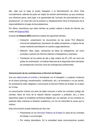 alta, cabe que lo haga el propio trabajador o la Administración de oficio. Este
incumplimiento, además de poder ser objeto de sanción administrativa, ya que constituye
una infracción grave, dará lugar a la operatividad del "principio de automaticidad en las
prestaciones", en virtud del cual se produce un desplazamiento hacia el empresario de la
responsabilidad en el pago de las prestaciones.
Por último, recordemos que estos trámites se pueden realizar a través de Internet, por
medio del Sistema RED.
A través del Sistema RED podremos realizar los siguientes trámites:
• Cotización: presentación de documentos de las series TC2 (Relación
nominal de trabajadores), tramitación de saldos acreedores, e ingreso de las
cuotas mediante domiciliación en cuenta o pago electrónico.
• Afiliación: altas, bajas, variaciones de datos de trabajadores, así como
consultas y petición de informes relativas a trabajadores y empresas.
• Tramitación de los partes de alta y baja médica de AT y EP, así como los
partes de confirmación, al Instituto Nacional de la Seguridad tanto derivados
de contingencias comunes como de contingencias profesionales.
Comunicación de las contrataciones al Servicio de Empleo
Una vez seleccionado el contrato y formalizado con el trabajador, o cualquier incidencia
en el mismo (prórroga, transformación, modificación, etc.), se formalicen o no por escrito,
los empresarios están obligados a comunicarlo al Servicio Público de Empleo en el plazo
de 10 días.
La comunicación incluirá una serie de datos comunes a todos los contratos (código del
contrato, fecha de inicio de la relación laboral, ocupación o profesión, etc.) y otros
específicos según la modalidad contractual elegida (así, por ejemplo, en los contratos en
prácticas debe indicarse la titulación académica y en los de interinidad la causa que lo
motiva).
Esta comunicación puede realizarse por dos vías:
• Presentando en los Servicios Públicos de Empleo la copia de los contratos
de trabajo o sus prórrogas.
• Por medios telemáticos. En la actualidad estas comunicaciones pueden
 