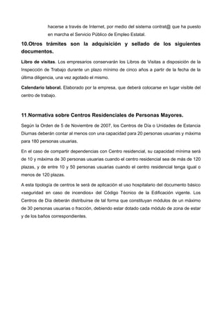 hacerse a través de Internet, por medio del sistema contrat@ que ha puesto
en marcha el Servicio Público de Empleo Estatal.
10.Otros trámites son la adquisición y sellado de los siguientes
documentos.
Libro de visitas. Los empresarios conservarán los Libros de Visitas a disposición de la
Inspección de Trabajo durante un plazo mínimo de cinco años a partir de la fecha de la
última diligencia, una vez agotado el mismo.
Calendario laboral. Elaborado por la empresa, que deberá colocarse en lugar visible del
centro de trabajo.
11.Normativa sobre Centros Residenciales de Personas Mayores.
Según la Orden de 5 de Noviembre de 2007, los Centros de Día o Unidades de Estancia
Diurnas deberán contar al menos con una capacidad para 20 personas usuarias y máxima
para 180 personas usuarias.
En el caso de compartir dependencias con Centro residencial, su capacidad mínima será
de 10 y máxima de 30 personas usuarias cuando el centro residencial sea de más de 120
plazas, y de entre 10 y 50 personas usuarias cuando el centro residencial tenga igual o
menos de 120 plazas.
A esta tipología de centros le será de aplicación el uso hospitalario del documento básico
«seguridad en caso de incendios» del Código Técnico de la Edificación vigente. Los
Centros de Día deberán distribuirse de tal forma que constituyan módulos de un máximo
de 30 personas usuarias o fracción, debiendo estar dotado cada módulo de zona de estar
y de los baños correspondientes.
 