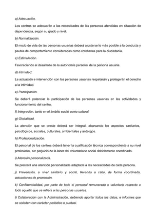 a) Adecuación.
Los centros se adecuarán a las necesidades de las personas atendidas en situación de
dependencia, según su grado y nivel.
b) Normalización.
El modo de vida de las personas usuarias deberá ajustarse lo más posible a la conducta y
pautas de comportamiento consideradas como cotidianas para la ciudadanía.
c) Estimulación.
Favoreciendo el desarrollo de la autonomía personal de la persona usuaria.
d) Intimidad.
La actuación e intervención con las personas usuarias respetarán y protegerán el derecho
a la intimidad.
e) Participación.
Se deberá potenciar la participación de las personas usuarias en las actividades y
funcionamiento del centro.
f) Integración, tanto en el ámbito social como cultural.
g) Globalidad.
La atención que se preste deberá ser integral, abarcando los aspectos sanitarios,
psicológicos, sociales, culturales, ambientales y análogos.
h) Profesionalización.
El personal de los centros deberá tener la cualificación técnica correspondiente a su nivel
profesional, sin perjuicio de la labor del voluntariado social debidamente coordinado.
i) Atención personalizada.
Se prestará una atención personalizada adaptada a las necesidades de cada persona.
j) Prevención, a nivel sanitario y social, llevando a cabo, de forma coordinada,
actuaciones de promoción.
k) Confidencialidad, por parte de todo el personal remunerado o voluntario respecto a
todo aquello que se refiera a las personas usuarias.
l) Colaboración con la Administración, debiendo aportar todos los datos, e informes que
se soliciten con carácter periódico o puntual.
 