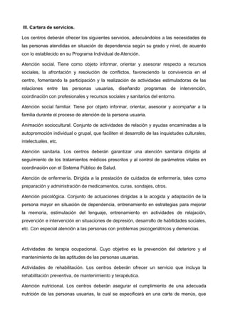 III. Cartera de servicios.
Los centros deberán ofrecer los siguientes servicios, adecuándolos a las necesidades de
las personas atendidas en situación de dependencia según su grado y nivel, de acuerdo
con lo establecido en su Programa Individual de Atención.
Atención social. Tiene como objeto informar, orientar y asesorar respecto a recursos
sociales, la afrontación y resolución de conflictos, favoreciendo la convivencia en el
centro, fomentando la participación y la realización de actividades estimuladoras de las
relaciones entre las personas usuarias, diseñando programas de intervención,
coordinación con profesionales y recursos sociales y sanitarios del entorno.
Atención social familiar. Tiene por objeto informar, orientar, asesorar y acompañar a la
familia durante el proceso de atención de la persona usuaria.
Animación sociocultural. Conjunto de actividades de relación y ayudas encaminadas a la
autopromoción individual o grupal, que faciliten el desarrollo de las inquietudes culturales,
intelectuales, etc.
Atención sanitaria. Los centros deberán garantizar una atención sanitaria dirigida al
seguimiento de los tratamientos médicos prescritos y al control de parámetros vitales en
coordinación con el Sistema Público de Salud.
Atención de enfermería. Dirigida a la prestación de cuidados de enfermería, tales como
preparación y administración de medicamentos, curas, sondajes, otros.
Atención psicológica. Conjunto de actuaciones dirigidas a la acogida y adaptación de la
persona mayor en situación de dependencia, entrenamiento en estrategias para mejorar
la memoria, estimulación del lenguaje, entrenamiento en actividades de relajación,
prevención e intervención en situaciones de depresión, desarrollo de habilidades sociales,
etc. Con especial atención a las personas con problemas psicogeriátricos y demencias.
Actividades de terapia ocupacional. Cuyo objetivo es la prevención del deterioro y el
mantenimiento de las aptitudes de las personas usuarias.
Actividades de rehabilitación. Los centros deberán ofrecer un servicio que incluya la
rehabilitación preventiva, de mantenimiento y terapéutica.
Atención nutricional. Los centros deberán asegurar el cumplimiento de una adecuada
nutrición de las personas usuarias, la cual se especificará en una carta de menús, que
 