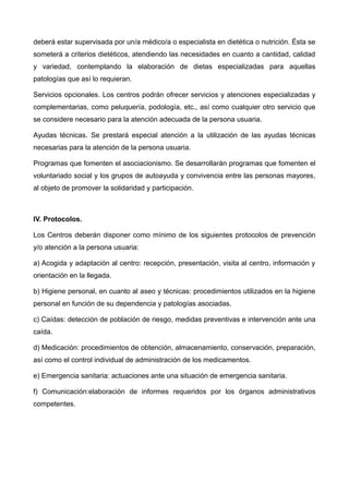 deberá estar supervisada por un/a médico/a o especialista en dietética o nutrición. Ésta se
someterá a criterios dietéticos, atendiendo las necesidades en cuanto a cantidad, calidad
y variedad, contemplando la elaboración de dietas especializadas para aquellas
patologías que así lo requieran.
Servicios opcionales. Los centros podrán ofrecer servicios y atenciones especializadas y
complementarias, como peluquería, podología, etc., así como cualquier otro servicio que
se considere necesario para la atención adecuada de la persona usuaria.
Ayudas técnicas. Se prestará especial atención a la utilización de las ayudas técnicas
necesarias para la atención de la persona usuaria.
Programas que fomenten el asociacionismo. Se desarrollarán programas que fomenten el
voluntariado social y los grupos de autoayuda y convivencia entre las personas mayores,
al objeto de promover la solidaridad y participación.
IV. Protocolos.
Los Centros deberán disponer como mínimo de los siguientes protocolos de prevención
y/o atención a la persona usuaria:
a) Acogida y adaptación al centro: recepción, presentación, visita al centro, información y
orientación en la llegada.
b) Higiene personal, en cuanto al aseo y técnicas: procedimientos utilizados en la higiene
personal en función de su dependencia y patologías asociadas.
c) Caídas: detección de población de riesgo, medidas preventivas e intervención ante una
caída.
d) Medicación: procedimientos de obtención, almacenamiento, conservación, preparación,
así como el control individual de administración de los medicamentos.
e) Emergencia sanitaria: actuaciones ante una situación de emergencia sanitaria.
f) Comunicación:elaboración de informes requeridos por los órganos administrativos
competentes.
 