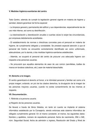 V. Medidas higiénico-sanitarias del centro.
Todo Centro, además de cumplir la legislación general vigente en materia de higiene y
sanidad, deberá garantizar de forma especial:
- La limpieza general y permanente del edificio y sus dependencias, especialmente las de
uso más intenso, así como su desinfección.
- La desinsectación y desratización anuales o cuantas veces lo exijan las circunstancias,
por empresas debidamente acreditadas.
- El establecimiento de normas o directrices concretas para el personal en materia de
higiene, de cumplimiento obligado y constatable. Se prestará especial atención a que el
personal del Centro se encuentre correctamente identificado así como uniformado,
adecuándose, por lo demás, a las medidas higiénico-sanitarias establecidas.
- Además, se ocupará el personal del centro de procurar una adecuada higiene con
respecto a las personas usuarias.
- Se procurará que aquellos elementos de aseo de uso común (servilletas, toallas de
manos en lavabos colectivos, etc.) sean de material desechable.
VI. Derecho a la imagen.
El centro garantizará el derecho al honor, a la intimidad personal y familiar así como a la
propia imagen, evitando, en pro de los citados derechos, la divulgación de la imagen de
las personas mayores usuarias, cuando no exista consentimiento de las mismas al
respecto.
VII. Documentación.
1. Referida a la persona usuaria.
a) Registro de las personas usuarias.
Se llevará a través de libros foliados, en tanto en cuanto se implante el sistema
informático establecido por la Consejería, siendo entonces este sistema informático de
obligado cumplimiento general. En el mismo constarán, al menos, los siguientes datos:
Nombre y apellidos, número de expediente personal, fecha de nacimiento, DNI o NIE,
núm. Seguridad Social, fecha de admisión o ingreso, Resolución del Grado y Nivel de
 