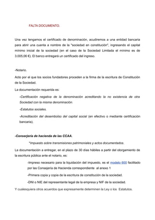 FALTA DOCUMENTO.
Una vez tengamos el certificado de denominación, acudiremos a una entidad bancaria
para abrir una cuenta a nombre de la "sociedad en constitución", ingresando el capital
mínimo inicial de la sociedad (en el caso de la Sociedad Limitada el mínimo es de
3.005,06 €). El banco entregará un certificado del ingreso.
-Notario.
Acto por el que los socios fundadores proceden a la firma de la escritura de Constitución
de la Sociedad.
La documentación requerida es:
-Certificación negativa de la denominación acreditando la no existencia de otra
Sociedad con la misma denominación.
-Estatutos sociales.
-Acreditación del desembolso del capital social (en efectivo o mediante certificación
bancaria).
-Conserjería de hacienda de las CCAA.
*Impuesto sobre transmisiones patrimoniales y actos documentados.
La documentación a entregar, en el plazo de 30 días hábiles a partir del otorgamiento de
la escritura pública ante el notario, es:
-Impreso necesario para la liquidación del impuesto, es el modelo 600 facilitado
por las Consejería de Hacienda correspondiente .al anexo 1
-Primera copia y copia de la escritura de constitución de la sociedad.
-DNI o NIE del representante legal de la empresa y NIF de la sociedad.
Y cualesquiera otros acuerdos que expresamente determinen la Ley o los Estatutos.
 