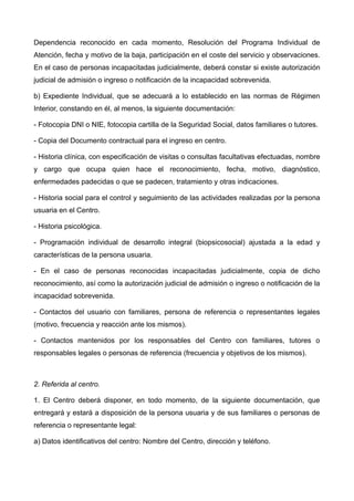 Dependencia reconocido en cada momento, Resolución del Programa Individual de
Atención, fecha y motivo de la baja, participación en el coste del servicio y observaciones.
En el caso de personas incapacitadas judicialmente, deberá constar si existe autorización
judicial de admisión o ingreso o notificación de la incapacidad sobrevenida.
b) Expediente Individual, que se adecuará a lo establecido en las normas de Régimen
Interior, constando en él, al menos, la siguiente documentación:
- Fotocopia DNI o NIE, fotocopia cartilla de la Seguridad Social, datos familiares o tutores.
- Copia del Documento contractual para el ingreso en centro.
- Historia clínica, con especificación de visitas o consultas facultativas efectuadas, nombre
y cargo que ocupa quien hace el reconocimiento, fecha, motivo, diagnóstico,
enfermedades padecidas o que se padecen, tratamiento y otras indicaciones.
- Historia social para el control y seguimiento de las actividades realizadas por la persona
usuaria en el Centro.
- Historia psicológica.
- Programación individual de desarrollo integral (biopsicosocial) ajustada a la edad y
características de la persona usuaria.
- En el caso de personas reconocidas incapacitadas judicialmente, copia de dicho
reconocimiento, así como la autorización judicial de admisión o ingreso o notificación de la
incapacidad sobrevenida.
- Contactos del usuario con familiares, persona de referencia o representantes legales
(motivo, frecuencia y reacción ante los mismos).
- Contactos mantenidos por los responsables del Centro con familiares, tutores o
responsables legales o personas de referencia (frecuencia y objetivos de los mismos).
2. Referida al centro.
1. El Centro deberá disponer, en todo momento, de la siguiente documentación, que
entregará y estará a disposición de la persona usuaria y de sus familiares o personas de
referencia o representante legal:
a) Datos identificativos del centro: Nombre del Centro, dirección y teléfono.
 