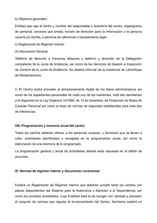 b) Objetivos generales:
Entidad que rige el centro y nombre del responsable o director/a del centro, organigrama
de personal, servicios que presta, horario de dirección para la información a la persona
usuaria y/o familia, o persona de referencia o representante legal.
c) Reglamento de Régimen Interior.
d) Información General:
Teléfono de Atención a Personas Mayores y teléfono y dirección de la Delegación
competente de la Junta de Andalucía, así como de los Servicios de Gestión e Inspección
de Centros de la Junta de Andalucía. Se deberá informar de la existencia de Libro/Hojas
de Reclamaciones.
2. El Centro podrá proceder al almacenamiento digital de los datos administrativos así
como de los expedientes personales de cada uno de los residentes, todo ello atendiendo
a lo dispuesto en la Ley Orgánica 15/1999, de 13 de diciembre, de Protección de Datos de
Carácter Personal así como al resto de normas de seguridad establecidas para este tipo
de referencias.
VIII. Programación y memoria anual del centro
Todos los centros deberán ofrecer a las personas usuarias, y favorecer que se lleven a
cabo, actividades planificadas y recogidas en la programación anual, así como la
elaboración de una memoria de lo programado.
La programación general y anual de actividades deberá estar expuesta en el tablón de
anuncios.
IX. Normas de régimen interior y documento contractual
Existirá un Reglamento de Régimen Interior que deberán cumplir tanto los centros con
plazas dependientes del Sistema para la Autonomía y Atención a la Dependencia, así
como los privados acreditados, cuya finalidad será la de recoger con claridad y precisión
el conjunto de normas que regulan el funcionamiento del Centro. Asimismo existirá un
 