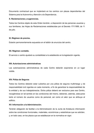 Documento contractual que se implantará en los centros con plazas dependientes del
Sistema para la Autonomía y Atención a la Dependencia.
X. Reclamaciones y sugerencias.
Todos los Centros objeto de esta Orden tendrán, a disposición de las personas usuarias y
sus familiares, las Hojas de Reclamaciones establecidas por el Decreto 171/1989, de 11
de julio.
XI. Régimen de precios.
Estarán permanentemente expuestos en el tablón de anuncios del centro.
XII. Régimen contable.
El servicio o centro ajustará su contabilidad a lo establecido en la legislación vigente.
XIII. Autorizaciones administrativas
Las autorizaciones administrativas de cada Centro deberán exponerse en un lugar
visible.
XIV. Póliza de Seguros
Todos los Centros deberán estar cubiertos por una póliza de seguros multirriesgo y de
responsabilidad civil vigentes en cada momento, a fin de garantizar la responsabilidad de
la entidad y de sus trabajadores/as. Dicha póliza deberá ser exclusiva para ese Centro,
recogiéndose en tal sentido en las condiciones del mismo, debiendo, además, adecuarse
tanto al número de usuarios como de personal, así como al valor que se atribuya al
edificio.
XV. Información a la Administración.
Tendrán obligación de facilitar a la Administración de la Junta de Andalucía información
sobre las condiciones funcionales, materiales, económicas y estadísticas que se soliciten,
y, en todo caso, en los plazos que se establezcan en la normativa en vigor.
 
