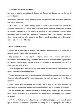 XVI. Sistema de control de calidad.
Los centros estarán sometidos al Sistema de Control de Calidad que se fije por la
Administración.
No obstante, la entidad titular podrá iniciar los procedimientos de evaluación de calidad
que estime oportunos.
En todo caso, en los Centros deberá existir un «Comité de Calidad» que ejercerá las
funciones de velar por la Calidad en la prestación de los Servicios, formulando, además,
propuestas de mejora de la calidad que se presta en el Centro, creando los instrumentos
necesarios para el buen fin de los mismos. Este Comité estará compuesto por, al menos,
cinco miembros, todos ellos personal del Centro, siendo presidido por el Director/a o
responsable Técnico del Centro.
XVII. Recursos humanos
El número de profesionales se adecuará a la tipología, a la intensidad de la prestación de
cada recurso y a los servicios que se incluyan.
- Los Directores/as de los Centros deberán contar, como mínimo, con titulación
Universitaria de Grado Medio y haber realizado formación complementaria especializada
en Geriatría, Gerontología, Gestión y Dirección de Centros Residenciales, etc., con un
mínimo de 300 horas lectivas.
- Los/as Responsables Técnicos/as de los Centros deberán contar, como mínimo, con
titulación universitaria de grado medio.
- En caso de dos o más centros, ubicados en el mismo edificio, existirá, como mínimo, un
director/a a jornada completa y un/a responsable técnico/a en cada uno de los Centros
restantes.
- En los Centros Residenciales de menos de 40 plazas, que no compartan espacios con
otros centros, el Director/a podrá compatibilizar funciones con su categoría profesional.
- En las Unidades de Estancias Diurnas de menos de 80 plazas, que no compartan
espacios con otros centros, el Director/a podrá compatibilizar funciones con su categoría
profesional.
- El Centro contará con personal suficiente y con la titulación adecuada de acuerdo con el
tipo de actividad desarrollada. Tal plantilla deberá figurar en el organigrama del centro, el
 
