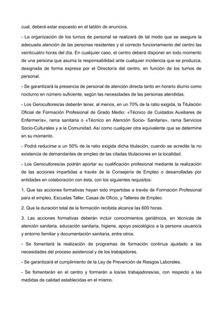 cual, deberá estar expuesto en el tablón de anuncios.
- La organización de los turnos de personal se realizará de tal modo que se asegure la
adecuada atención de las personas residentes y el correcto funcionamiento del centro las
veinticuatro horas del día. En cualquier caso, el centro deberá disponer en todo momento
de una persona que asuma la responsabilidad ante cualquier incidencia que se produzca,
designada de forma expresa por el Director/a del centro, en función de los turnos de
personal.
- Se garantizará la presencia de personal de atención directa tanto en horario diurno como
nocturno en número suficiente, según las necesidades de las personas atendidas.
- Los Gerocultores/as deberán tener, al menos, en un 70% de la ratio exigida, la Titulación
Oficial de Formación Profesional de Grado Medio: «Técnico de Cuidados Auxiliares de
Enfermería», rama sanitaria o «Técnico en Atención Socio- Sanitaria», rama Servicios
Socio-Culturales y a la Comunidad. Así como cualquier otra equivalente que se determine
en su momento.
- Podrá reducirse a un 50% de la ratio exigida dicha titulación, cuando se acredite la no
existencia de demandantes de empleo de las citadas titulaciones en la localidad.
- Los Gerocultores/as podrán aportar su cualificación profesional mediante la realización
de las acciones impartidas a través de la Consejería de Empleo o desarrolladas por
entidades en colaboración con ésta, con los siguientes requisitos:
1. Que las acciones formativas hayan sido impartidas a través de Formación Profesional
para el empleo, Escuelas Taller, Casas de Oficio, y Talleres de Empleo.
2. Que la duración total de la formación recibida alcance las 600 horas.
3. Las acciones formativas deberán incluir conocimientos geriátricos, en técnicas de
atención sanitaria, educación sanitaria, higiene, apoyo psicológico a la persona usuario/a
y entorno familiar y documentación sanitaria, entre otros.
- Se fomentará la realización de programas de formación continua ajustado a las
necesidades del proceso asistencial y de los trabajadores.
- Se garantizará el cumplimiento de la Ley de Prevención de Riesgos Laborales.
- Se fomentarán en el centro y formarán a los/as trabajadores/as, con respecto a las
medidas de calidad establecidas en el mismo.
 