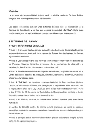-Estatutos.
La sociedad de responsabilidad limitada será constituida mediante Escritura Pública
otorgada ante Notario por la totalidad de los socios.
Los socios deberemos elaborar unos Estatutos Sociales que se incorporarán a la
Escritura de Constitución y por los que se regirá la sociedad “Sol Vida”. Dicha tarea
pueden encargarla los socios al Notario que autorizará la escritura de constitución.
3.ESTATUTOS DE “Sol Vida”.
TÍTULO I: DISPOSICIONES GENERALES
Artículo 1. El presente Estatuto será de aplicación a los Centros de Día para las Personas
Mayores de titularidad Municipal, dependientes del Área de Asuntos Sociales del Excmo.
Ayuntamiento de Sevilla.
Artículo 2. Los Centros de Día para Mayores son Centros de Promoción del Bienestar de
las Personas Mayores, tendentes al fomento de la convivencia, la integración, la
participación, la solidaridad y la relación con el medio social.
Artículo 3. Para la consecución de los objetivos establecidos, se podrán desarrollar en el
Centro actividades sociales, de autoayuda, culturales, recreativas, deportivas, musicales,
artesanales, turísticas u otras.
Artículo 4. “Sol Vida", se constituye como una Sociedad de Responsabilidad Limitada
Laboral, de nacionalidad española, que se regirá por lo dispuesto en estos Estatutos, y en
lo no previsto en ellos, por la Ley 4/1997, de 24 de marzo de Sociedades Laborales y por
la Ley 2/1995, de 23 de marzo, de Sociedades de Responsabilidad Limitada y demás
disposiciones complementarias que le sean aplicables.
Artículo 5. El domicilio social se fija Sevilla en el Barrio El Porvenir, calle Juan Pablos
número 26.
El cambio de domicilio dentro del mismo término municipal, así como la creación,
supresión o traslado de sucursales, agencias o delegaciones, será acordado por el órgano
de administración.
Artículo 6. El objeto social de nuestra sociedad es prestar una atención integral durante
parte del día a personas mayores.
 