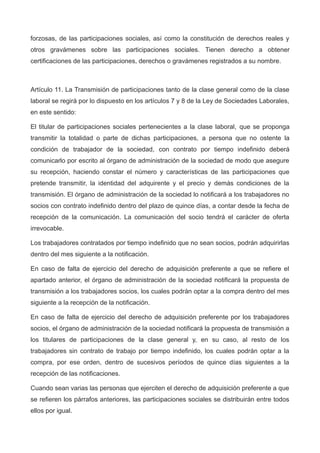 forzosas, de las participaciones sociales, así como la constitución de derechos reales y
otros gravámenes sobre las participaciones sociales. Tienen derecho a obtener
certificaciones de las participaciones, derechos o gravámenes registrados a su nombre.
Artículo 11. La Transmisión de participaciones tanto de la clase general como de la clase
laboral se regirá por lo dispuesto en los artículos 7 y 8 de la Ley de Sociedades Laborales,
en este sentido:
El titular de participaciones sociales pertenecientes a la clase laboral, que se proponga
transmitir la totalidad o parte de dichas participaciones, a persona que no ostente la
condición de trabajador de la sociedad, con contrato por tiempo indefinido deberá
comunicarlo por escrito al órgano de administración de la sociedad de modo que asegure
su recepción, haciendo constar el número y características de las participaciones que
pretende transmitir, la identidad del adquirente y el precio y demás condiciones de la
transmisión. El órgano de administración de la sociedad lo notificará a los trabajadores no
socios con contrato indefinido dentro del plazo de quince días, a contar desde la fecha de
recepción de la comunicación. La comunicación del socio tendrá el carácter de oferta
irrevocable.
Los trabajadores contratados por tiempo indefinido que no sean socios, podrán adquirirlas
dentro del mes siguiente a la notificación.
En caso de falta de ejercicio del derecho de adquisición preferente a que se refiere el
apartado anterior, el órgano de administración de la sociedad notificará la propuesta de
transmisión a los trabajadores socios, los cuales podrán optar a la compra dentro del mes
siguiente a la recepción de la notificación.
En caso de falta de ejercicio del derecho de adquisición preferente por los trabajadores
socios, el órgano de administración de la sociedad notificará la propuesta de transmisión a
los titulares de participaciones de la clase general y, en su caso, al resto de los
trabajadores sin contrato de trabajo por tiempo indefinido, los cuales podrán optar a la
compra, por ese orden, dentro de sucesivos períodos de quince días siguientes a la
recepción de las notificaciones.
Cuando sean varias las personas que ejerciten el derecho de adquisición preferente a que
se refieren los párrafos anteriores, las participaciones sociales se distribuirán entre todos
ellos por igual.
 