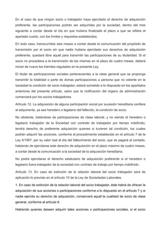 En el caso de que ningún socio o trabajador haya ejercitado el derecho de adquisición
preferente, las participaciones podrán ser adquiridas por la sociedad, dentro del mes
siguiente a contar desde el día en que hubiera finalizado el plazo a que se refiere el
apartado cuarto, con los límites y requisitos establecidos.
En todo caso, transcurridos seis meses a contar desde la comunicación del propósito de
transmisión por el socio sin que nadie hubiera ejercitado sus derechos de adquisición
preferente, quedará libre aquél para transmitir las participaciones de su titularidad. Si el
socio no procediera a la transmisión de las mismas en el plazo de cuatro meses, deberá
iniciar de nuevo los trámites regulados en la presente Ley.
El titular de participaciones sociales pertenecientes a la clase general que se proponga
transmitir la totalidad o parte de dichas participaciones a persona que no ostente en la
sociedad la condición de socio trabajador, estará sometido a lo dispuesto en los apartados
anteriores del presente artículo, salvo que la notificación del órgano de administración
comenzará por los socios trabajadores.
Artículo 12. La adquisición de alguna participación social por sucesión hereditaria confiere
al adquiriente, ya sea heredero o legatario del fallecido, la condición de socio.
No obstante, tratándose de participaciones de clase laboral, y no siendo el heredero o
legatario trabajador de la Sociedad con contrato de trabajador por tiempo indefinido,
tendrá derecho de preferente adquisición quienes si tuvieren tal condición, los cuales
podrán adquirir las acciones, conforme al procedimiento establecido en el artículo 7 de la
Ley 4/1997, por su valor real al día del fallecimiento del socio, que se pagará al contado,
habiendo de ejercitarse este derecho de adquisición en el plazo máximo de cuatro meses,
a contar desde la comunicación a la sociedad de la adquisición hereditaria.
No podrá ejercitarse el derecho estatutario de adquisición preferente si el heredero o
legatario fuera trabajador de la sociedad con contrato de trabajo por tiempo indefinido.
Artículo 13. En caso de extinción de la relación laboral del socio trabajador será de
aplicación lo previsto en el artículo 10 de la Ley de Sociedades Laborales.
1. En caso de extinción de la relación laboral del socio trabajador, éste habrá de ofrecer la
adquisición de sus acciones o participaciones conforme a lo dispuesto en el artículo 7 y si
nadie ejercita su derecho de adquisición, conservará aquél la cualidad de socio de clase
general, conforme al artículo 6.
Habiendo quienes deseen adquirir tales acciones o participaciones sociales, si el socio
 