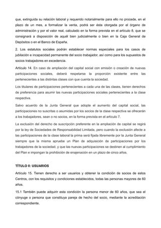 que, extinguida su relación laboral y requerido notarialmente para ello no procede, en el
plazo de un mes, a formalizar la venta, podrá ser ésta otorgada por el órgano de
administración y por el valor real, calculado en la forma prevista en el artículo 8, que se
consignará a disposición de aquél bien judicialmente o bien en la Caja General de
Depósitos o en el Banco de España.
2. Los estatutos sociales podrán establecer normas especiales para los casos de
jubilación e incapacidad permanente del socio trabajador, así como para los supuestos de
socios trabajadores en excedencia.
Artículo 14. En caso de ampliación del capital social con emisión o creación de nuevas
participaciones sociales, deberá respetarse la proporción existente entre las
pertenecientes a las distintas clases con que cuenta la sociedad.
Los titulares de participaciones pertenecientes a cada una de las clases, tienen derechos
de preferencia para asumir las nuevas participaciones sociales pertenecientes a la clase
respectiva.
Salvo acuerdo de la Junta General que adopte el aumento del capital social, las
participaciones no suscritas o asumidas por los socios de la clase respectiva se ofrecerán
a los trabajadores, sean o no socios, en la forma prevista en el artículo 7.
La exclusión del derecho de suscripción preferente en la ampliación de capital se regirá
por la ley de Sociedades de Responsabilidad Limitada, pero cuando la exclusión afecte a
las participaciones de la clase laboral la prima será fijada libremente por la Junta General
siempre que la misma apruebe un Plan de adquisición de participaciones por los
trabajadores de la sociedad, y que las nuevas participaciones se destinen al cumplimiento
del Plan e impongan la prohibición de enajenación en un plazo de cinco años.
TÍTULO II: USUARIOS
Artículo 15. Tienen derecho a ser usuarios y obtener la condición de socios de estos
Centros, con los requisitos y condiciones establecidos, todas las personas mayores de 60
años.
15.1 También puede adquirir esta condición la persona menor de 60 años, que sea el
cónyuge o persona que constituya pareja de hecho del socio, mediante la acreditación
correspondiente.
 