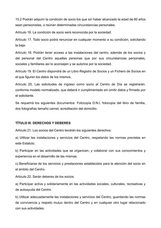 15.2 Podrán adquirir la condición de socio los que sin haber alcanzado la edad de 60 años
sean pensionistas, o reúnan determinadas circunstancias personales.
Artículo 16. La condición de socio será reconocida por la sociedad.
Artículo 17. Todo socio podrá renunciar en cualquier momento a su condición, solicitando
la baja.
Artículo 18. Podrán tener acceso a las instalaciones del centro, además de los socios y
del personal del Centro aquellas personas que por sus circunstancias personales,
sociales y familiares así lo aconsejen y se autorice por la sociedad.
Artículo 19. El Centro dispondrá de un Libro Registro de Socios y un Fichero de Socios en
el que figuren los datos de los mismos.
Artículo 20. Las solicitudes de ingreso como socio al Centro de Día se registrarán,
conforme modelo normalizado, que deberá ir cumplimentado sin omitir datos y firmado por
el solicitante.
Se requerirá los siguientes documentos: Fotocopia D.N.I, fotocopia del libro de familia,
dos fotografías tamaño carnet, acreditación del domicilio.
TÍTULO III: DERECHOS Y DEBERES
Artículo 21. Los socios del Centro tendrán los siguientes derechos:
a) Utilizar las instalaciones y servicios del Centro, respetando las normas previstas en
este Estatuto.
b) Participar en las actividades que se organicen, y colaborar con sus conocimientos y
experiencia en el desarrollo de las mismas.
c) Beneficiarse de los servicios y prestaciones establecidos para la atención del socio en
el ámbito del Centro.
Artículo 22. Serán deberes de los socios:
a) Participar activa y solidariamente en las actividades sociales, culturales, recreativas y
de autoayuda del Centro.
b) Utilizar adecuadamente las instalaciones y servicios del Centro, guardando las normas
de convivencia y respeto mutuo dentro del Centro y en cualquier otro lugar relacionado
con sus actividades.
 