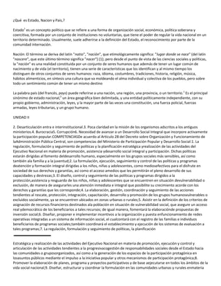 ¿Qué es Estado, Nacion y Pais,?
Estado1 es un concepto político que se refiere a una forma de organización social, económica, política soberana y
coercitiva, formada por un conjunto de instituciones no voluntarias, que tiene el poder de regular la vida nacional en un
territorio determinado. Usualmente, suele adherirse a la definición del Estado, el reconocimiento por parte de la
comunidad internación.
Nación: El término se deriva del latín ''natio'', "nación", que etimológicamente significa: "lugar donde se nace" (del latín
"nascere", que este último término significa "nacer") (1); pero desde el punto de vista de las ciencias sociales y políticas,
la "nación" es una realidad constituida por un conjunto de seres humanos que además de tener un lugar común de
nacimiento y de vida (el territorio), tienen una serie de características que los identifican y al mismo tiempo los
distinguen de otros conjuntos de seres humanos: raza, idioma, costumbres, tradiciones, historia, religión, música,
hábitos alimenticios, en síntesis una cultura que va moldeando el alma individual y colectiva de los pueblos, pero sobre
todo un sentimiento común de tener un mismo destino
La palabra país (del francés, pays) puede referirse a una nación, una región, una provincia, o un territorio.1 Es el principal
sinónimo de estado nacional,2 un área geográfica bien delimitada, y una entidad políticamente independiente, con su
propio gobierno, administración, leyes, y la mayor parte de las veces una constitución, una fuerza policial, fuerzas
armadas, leyes tributarias, y un grupo humano.
UNIDAD II
2. Desarticulación entra e interinstitucional.3. Poca claridad en la misión de los organismos adscritos a los antiguos
ministerios.4. Burocracia5. Corrupción6. Necesidad de avanzar a un Desarrollo Social Integral que incorpore activamente
la participación popular.COMPETENCIASDe acuerdo al Artículo 28 del Decreto sobre Organización y Funcionamiento de
laAdministración Pública Central, son competencias del Ministerio de Participación Popular y Desarrollo Social:1. La
regulación, formulación y seguimiento de políticas y la planificación estratégica yrealización de las actividades del
Ejecutivo Nacional en materia de promoción, asistencia ydesarrollo social integral y participación. Dichas políticas
estarán dirigidas al fomento deldesarrollo humano, especialmente en los grupos sociales más sensibles, así como
también ala familia y a la juventud;2. La formulación, ejecución, seguimiento y control de las políticas y programas
deatención y formación integral dirigidas a los niños, niñas y adolescentes, como mediosefectivos para el disfrute en
sociedad de sus derechos y garantías, así como el acceso amedios que les permitirán el pleno desarrollo de sus
capacidades y destrezas;3. El diseño, control y seguimiento de las políticas y programas dirigidos a la
protección,asistencia y resguardo de los niños, niñas y adolescentes que se encuentren en situación devulnerabilidad o
exclusión, de manera de asegurarles una atención inmediata e integral que posibilite su crecimiento acorde con los
derechos y garantías que les corresponde;4. La elaboración, gestión, coordinación y seguimiento de las acciones
tendientes al rescate, protección, integración, capacitación, desarrollo y promoción de los grupos humanosvulnerables o
excluidos socialmente, ya se encuentren ubicados en zonas urbanas o rurales;5. Asistir en la definición de los criterios de
asignación de recursos financieros destinados ala población en situación de vulnerabilidad social, que asegure un acceso
real ydemocrático de los beneficiarios a tales recursos; de igual manera, fomentará la elaboraciónde propuestas de
inversión social;6. Diseñar, proponer e implementar incentivos a la organización y puesta enfuncionamiento de redes
operativas integradas a un sistema de información social, el cualcontará con el registro de las familias e individuos
beneficiarios de programas sociales;también coordinará el establecimiento y ejecución de los sistemas de evaluación a
tales programas;7. La regulación, formulación y seguimiento de políticas, la planificación

Estratégica y realización de las actividades del Ejecutivo Nacional en materia de promoción, ejecución y control y
articulación de las actividades tendientes a la progresivacogestión de responsabilidades sociales desde el Estado hacia
las comunidades o gruposorganizados, así como a la generación de los espacios de la participación protagónica en
losasuntos públicos mediante el impulso a la iniciativa popular y otros mecanismos de participación protagónica;8.
Promover la elaboración de planes, programa y proyectos participativos y de base aejecutarse en todos los ámbitos de la
vida social nacional;9. Diseñar, estructurar y coordinar la formulación en las comunidades urbanas y rurales enmateria

 