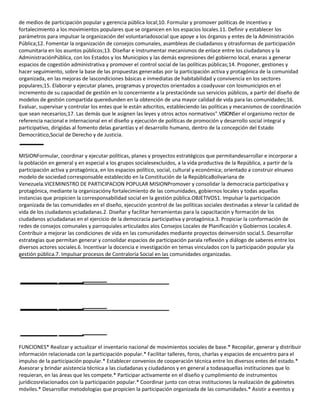 de medios de participación popular y gerencia pública local;10. Formular y promover políticas de incentivo y
fortalecimiento a los movimientos populares que se organicen en los espacios locales.11. Definir y establecer los
parámetros para impulsar la organización del voluntariadosocial que apoye a los órganos y entes de la Administración
Pública;12. Fomentar la organización de consejos comunales, asambleas de ciudadanos y otrasformas de participación
comunitaria en los asuntos públicos;13. Diseñar e instrumentar mecanismos de enlace entre los ciudadanos y la
AdministraciónPública, con los Estados y los Municipios y las demás expresiones del gobierno local, enaras a generar
espacios de cogestión administrativa y promover el control social de las políticas públicas;14. Proponer, gestiones y
hacer seguimiento, sobre la base de las propuestas generadas por la participación activa y protagónica de la comunidad
organizada, en las mejoras de lascondiciones básicas e inmediatas de habitabilidad y convivencia en los sectores
populares;15. Elaborar y ejecutar planes, programas y proyectos orientados a coadyuvar con losmunicipios en el
incremento de su capacidad de gestión en lo concerniente a la prestaciónde sus servicios públicos, a partir del diseño de
modelos de gestión compartida queredunden en la obtención de una mayor calidad de vida para las comunidades;16.
Evaluar, supervisar y controlar los entes que le están adscritos, estableciendo las políticas y mecanismos de coordinación
que sean necesarios;17. Las demás que le asignen las leyes y otros actos normativos".VISIONSer el organismo rector de
referencia nacional e internacional en el diseño y ejecución de políticas de promoción y desarrollo social integral y
participativo, dirigidas al fomento delas garantías y el desarrollo humano, dentro de la concepción del Estado
Democrático,Social de Derecho y de Justicia.

MISIONFormular, coordinar y ejecutar políticas, planes y proyectos estratégicos que permitandesarrollar e incorporar a
la población en general y en especial a los grupos socialesexcluidos, a la vida productiva de la República, a partir de la
participación activa y protagónica, en los espacios político, social, cultural y económica; orientado a construir elnuevo
modelo de sociedad corresponsable establecido en la Constitución de la RepúblicaBolivariana de
Venezuela.VICEMINISTRO DE PARTICIPACION POPULAR MISIONPromover y consolidar la democracia participativa y
protagónica, mediante la organizacióny fortalecimiento de las comunidades, gobiernos locales y todas aquellas
instancias que propicien la corresponsabilidad social en la gestión pública.OBJETIVOS1. Impulsar la participación
organizada de las comunidades en el diseño, ejecución ycontrol de las políticas sociales destinadas a elevar la calidad de
vida de los ciudadanos yciudadanas.2. Diseñar y facilitar herramientas para la capacitación y formación de los
ciudadanos yciudadanas en el ejercicio de la democracia participativa y protagónica.3. Propiciar la conformación de
redes de consejos comunales y parroquiales articulados alos Consejos Locales de Planificación y Gobiernos Locales.4.
Contribuir a mejorar las condiciones de vida en las comunidades mediante proyectos deinversión social.5. Desarrollar
estrategias que permitan generar y consolidar espacios de participación parala reflexión y diálogo de saberes entre los
diversos actores sociales.6. Incentivar la docencia e investigación en temas vinculados con la participación popular yla
gestión pública.7. Impulsar procesos de Contraloría Social en las comunidades organizadas.

FUNCIONES* Realizar y actualizar el inventario nacional de movimientos sociales de base.* Recopilar, generar y distribuir
información relacionada con la participación popular.* Facilitar talleres, foros, charlas y espacios de encuentro para el
impulso de la participación popular.* Establecer convenios de cooperación técnica entre los diversos entes del estado.*
Asesorar y brindar asistencia técnica a las ciudadanas y ciudadanos y en general a todasaquellas instituciones que lo
requieran, en las áreas que les compete.* Participar activamente en el diseño y cumplimiento de instrumentos
jurídicosrelacionados con la participación popular.* Coordinar junto con otras instituciones la realización de gabinetes
móviles.* Desarrollar metodologías que propicien la participación organizada de las comunidades.* Asistir a eventos y

 