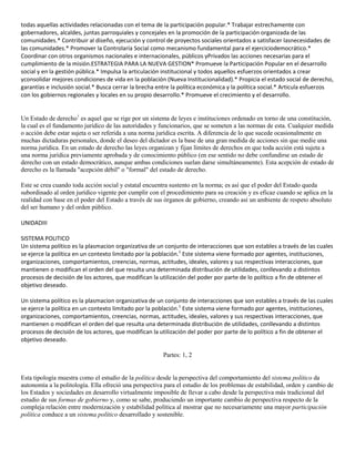 todas aquellas actividades relacionadas con el tema de la participación popular.* Trabajar estrechamente con
gobernadores, alcaldes, juntas parroquiales y concejales en la promoción de la participación organizada de las
comunidades.* Contribuir al diseño, ejecución y control de proyectos sociales orientados a satisfacer lasnecesidades de
las comunidades.* Promover la Controlaría Social como mecanismo fundamental para el ejerciciodemocrático.*
Coordinar con otros organismos nacionales e internacionales, públicos yPrivados las acciones necesarias para el
cumplimiento de la misión.ESTRATEGIA PARA LA NUEVA GESTION* Promueve la Participación Popular en el desarrollo
social y en la gestión pública.* Impulsa la articulación institucional y todos aquellos esfuerzos orientados a crear
yconsolidar mejores condiciones de vida en la población (Nueva Institucionalidad).* Propicia el estado social de derecho,
garantías e inclusión social.* Busca cerrar la brecha entre la política económica y la política social.* Articula esfuerzos
con los gobiernos regionales y locales en su propio desarrollo.* Promueve el crecimiento y el desarrollo.

Un Estado de derecho1 es aquel que se rige por un sistema de leyes e instituciones ordenado en torno de una constitución,
la cual es el fundamento jurídico de las autoridades y funcionarios, que se someten a las normas de esta. Cualquier medida
o acción debe estar sujeta o ser referida a una norma jurídica escrita. A diferencia de lo que sucede ocasionalmente en
muchas dictaduras personales, donde el deseo del dictador es la base de una gran medida de acciones sin que medie una
norma jurídica. En un estado de derecho las leyes organizan y fijan límites de derechos en que toda acción está sujeta a
una norma jurídica previamente aprobada y de conocimiento público (en ese sentido no debe confundirse un estado de
derecho con un estado democrático, aunque ambas condiciones suelan darse simultáneamente). Esta acepción de estado de
derecho es la llamada "acepción débil" o "formal" del estado de derecho.
Este se crea cuando toda acción social y estatal encuentra sustento en la norma; es así que el poder del Estado queda
subordinado al orden jurídico vigente por cumplir con el procedimiento para su creación y es eficaz cuando se aplica en la
realidad con base en el poder del Estado a través de sus órganos de gobierno, creando así un ambiente de respeto absoluto
del ser humano y del orden público.
UNIDADIII
SISTEMA POLITICO
Un sistema político es la plasmacion organizativa de un conjunto de interacciones que son estables a través de las cuales
se ejerce la política en un contexto limitado por la población.1 Este sistema viene formado por agentes, instituciones,
organizaciones, comportamientos, creencias, normas, actitudes, ideales, valores y sus respectivas interacciones, que
mantienen o modifican el orden del que resulta una determinada distribución de utilidades, conllevando a distintos
procesos de decisión de los actores, que modifican la utilización del poder por parte de lo político a fin de obtener el
objetivo deseado.
Un sistema político es la plasmacion organizativa de un conjunto de interacciones que son estables a través de las cuales
se ejerce la política en un contexto limitado por la población.1 Este sistema viene formado por agentes, instituciones,
organizaciones, comportamientos, creencias, normas, actitudes, ideales, valores y sus respectivas interacciones, que
mantienen o modifican el orden del que resulta una determinada distribución de utilidades, conllevando a distintos
procesos de decisión de los actores, que modifican la utilización del poder por parte de lo político a fin de obtener el
objetivo deseado.
Partes: 1, 2

Esta tipología muestra como el estudio de la política desde la perspectiva del comportamiento del sistema político da
autonomía a la politología. Ella ofreció una perspectiva para el estudio de los problemas de estabilidad, orden y cambio de
los Estados y sociedades en desarrollo virtualmente imposible de llevar a cabo desde la perspectiva más tradicional del
estudio de sus formas de gobierno y, como se sabe, produciendo un importante cambio de perspectiva respecto de la
compleja relación entre modernización y estabilidad política al mostrar que no necesariamente una mayor participación
política conduce a un sistema político desarrollado y sostenible.

 