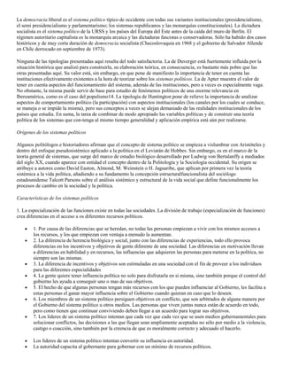 La democracia liberal es el sistema político típico de occidente con todas sus variantes institucionales (presidencialismo,
el semi presidencialismo y parlamentarismo; los sistemas republicanos y las monarquías constitucionales). La dictadura
socialista es el sistema político de la URSS y los países del Europa del Este antes de la caída del muro de Berlín. El
régimen autoritario capitalista es la monarquía arcaica y las dictaduras fascistas o conservadoras. Sólo ha habido dos casos
históricos y de muy corta duración de democracia socialista (Checoslovaquia en 1968 y el gobierno de Salvador Allende
en Chile derrocado en septiembre de 1973).
Ninguna de las tipologías presentadas aquí resulta del todo satisfactoria. La de Duverger está fuertemente influida por la
situación histórica que analizó para construirla, su elaboración teórica, en consecuencia, es bastante más pobre que las
otras presentadas aquí. Su valor está, sin embargo, en que pone de manifiesto la importancia de tener en cuenta las
instituciones efectivamente existentes a la hora de teorizar sobre los sistemas políticos. La de Apter muestra el valor de
tener en cuenta aspectos del funcionamiento del sistema, además de las instituciones, pero a veces es especialmente vaga.
No obstante, la misma puede servir de base para estudio de fenómenos políticos de una enorme relevancia en
Iberoamérica, como es el caso del populismo14. La tipología de Huntington pone de relieve la importancia de analizar
aspectos de comportamiento político (la participación) con aspectos institucionales (los canales por los cuales se conduce,
se maneja o se impide la misma), pero sus conceptos a veces se alejan demasiado de las realidades institucionales de los
países que estudia. En suma, la tarea de combinar de modo apropiado las variables políticas y de construir una teoría
política de los sistemas que con-tenga al mismo tiempo generalidad y aplicación empírica está aún por realizarse.
Orígenes de los sistemas políticos
Algunos politólogos e historiadores afirman que el concepto de sistema político se empieza a vislumbrar con Aristóteles y
dentro del enfoque pseudosistémico aplicado a la política en el Leviatán de Hobbes. Sin embargo, es en el marco de la
teoría general de sistemas, que surge del marco de estudio biológico desarrollado por Ludwig von Bertalanffy a mediados
del siglo XX, cuando aparece con entidad el concepto dentro de la Politología y la Sociología occidental. Su origen se
atribuye a autores como David Easton, Almond, M. Weinstein o H. Jaguaribe, que aplican por primera vez la teoría
sistémica a la vida política, añadiendo a su fundamento la concepción estructuralfuncionalista del sociólogo
estadounidense Talcott Parsons sobre el análisis sistémico y estructural de la vida social que define funcionalmente los
procesos de cambio en la sociedad y la política.
Características de los sistemas políticos
1. La especialización de las funciones existe en todas las sociedades. La división de trabajo (especialización de funciones)
crea diferencias en el acceso a os diferentes recursos políticos.
1. Por causa de las diferencias que se heredan, no todas las personas empiezan a vivir con los mismos accesos a
los recursos, y los que empiezan con ventaja a menudo la aumentan.
2. La diferencia de herencia biológica y social, junto con las diferencias de experiencias, todo ello provoca
diferencias en los incentivos y objetivos de gente diferente de una sociedad. Las diferencias en motivación llevan
a diferencias en habilidad y en recursos, las influencias que adquieren las personas para meterse en la política, no
siempre son las mismas.
3. La diferencia de incentivos y objetivos son estimuladas en una sociedad con el fin de proveer a los individuos
para las diferentes especialidades
4. La gente quiere tener influencia política no solo para disfrutarla en si misma, sino también porque el control del
gobierno les ayuda a conseguir uno o mas de sus objetivos.
5. El hecho de que algunas personas tengan más recursos con los que pueden influenciar al Gobierno, les facilita a
estas personas el ganar mayor influencia sobre el Gobierno cuando quieran en caso que lo deseen.
6. Los miembros de un sistema político persiguen objetivos en conflicto, que son arbitrados de alguna manera por
el Gobierno del sistema político u otros medios. Las personas que viven juntas nunca están de acuerdo en todo,
pero como tienen que continuar conviviendo deben llegar a un acuerdo para lograr sus objetivos.
7. Los lideres de un sistema político intentan que cada vez que cada vez que se usen medios gubernamentales para
solucionar conflictos, las decisiones a las que llegan sean ampliamente aceptadas no sólo por medio a la violencia,
castigo o coacción, sino también por la creencia de que es moralmente correcto y adecuado el hacerlo.
Los líderes de un sistema político intentan convertir su influencia en autoridad.
La autoridad capacita al gobernante para gobernar con un mínimo de recursos políticos.

 