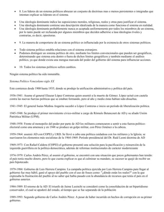 8. Los líderes de un sistema políticos abrazan un conjunto de doctrinas mas o menos persistentes o integradas que
intentan explicar su liderato en el sistema.
Una ideología dominante indica las suposiciones morales, religiosas, reales y otras para justificar el sistema.
Una ideología dominante contiene una descripción idealizada de la manera como funciona el sistema en realidad.
Una ideología dominante probablemente nunca es aceptada uniformemente por todos los miembros de un sistema,
por lo tanto puede ser rechazada por algunos miembros que deciden adherirse a lasa ideologías rivales y
contrarias, es decir, opositoras.
9. La manera de comportarse de un sistema político es influenciada por la existencia de otros sistemas políticos.
Todo sistema político entabla relaciones con el sistema extranjero.
Podemos distinguir un sistema político de otro, mediante los límites convencionales que pueden ser geográficos,
determinando que sistema esta dentro o fuera de dichos límites geográficos y también mediante el análisis
político, ya que donde exista una mengua marcada del poder del gobierno del sistema para influenciar acciones.
10. Todos los sistemas políticos sufren cambios.
Ningún sistema político ha sido inmutable.
Sistema Político Venezolano siglo XX
Este comienza desde 1908 hasta 1935, donde se produjo la unificación administrativa y política del país.
1936-1941: Asume el general Eleazar López Contreras quien asumió a la muerte de Gómez. López actuó con cautela
contra las nuevas fuerzas políticas que se estaban formando, pero al año y medio éstas habían sido disueltas.
1941-1945: El general Isaías Medina Angarita sucedió a López Contreras e inicio un período de liberalización política.
1945-1948: Se produjo el primer movimiento cívico-militar a cargo de Rómulo Betancourt de AD y su aliado Unión
Patriótica Militar (UPM).
1948-1958: Frente al monopolio del poder por parte de AD los militares comenzaron a sentir a esta fuerza políticoelectoral como una amenaza y en 1948 se produce un golpe militar, con Pérez Jiménez a la cabeza.
1959-1964: asumió AD con COPEI y URD. Se llevó a cabo una política cuidadosa con los militares y la Iglesia; se
suavizaron los elementos más socialistas de la 1964-1969: Período presidencial del Dr. Raúl Leoni doctrina de AD
1969-1973: Con Rafael Caldera (COPEI) el gobierno presentó una solución para la pacificación y reinserción de la
izquierda guerrillera en la política democrática, además de reformas institucionales de carácter modernizante
1974-1979: Carlos Andrés Pérez, al asumir el gobierno, se encontró con una situación que pocos gobernantes han tenido:
el país tenía mucho dinero, pero lo que cuesta explicar es que al culminar su mandato, su sucesor se quejó de recibir un
país hipotecado.
1979-1984: Gobierno de Luis Herrera Campins: La campaña política ejercida por Luis Herrera Campins para llegar al
gobierno fue muy hábil, ganó el apoyo del pueblo con el uso de frases como: "¿dónde están los reales?" con la que
expresaba la frustración del pueblo al no saber qué había pasado con la abundancia de recursos que tenía el país en el
gobierno anterior.
1984-1989: El retorno de la AD: El triunfo de Jaime Lusinchi se consideró como la consolidación de un bipartidismo
conservador, el cual se apoderó del estado, al tiempo que se fue separando de la población
1989-1993: Segundo gobierno de Carlos Andrés Pérez: A pesar de haber incurrido en hechos de corrupción en su primer
gobierno.

 