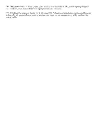 1994-1999: 2da Presidencia de Rafael Caldera. Como resultado de las elecciones de 1993, Caldera regresa por segunda
vez a Miraflores, con la promesa de devolver la paz y la seguridad a Venezuela.
1999-2010: Hugo Chávez asumió el poder el 2 de febrero de 1999. Profundizar en la ideología socialista, con el fin de dar
un duro golpe a la idea capitalista, se sustituyo la antigua carta magna por una nueva que apoya la idea social para dar
poder al pueblo.

 