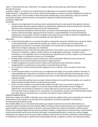 "servir". El diccionario dice que "administrar" es manejar o dirigir; de tal manera que, administración significa la
dirección de asuntos.
La palabra "pública", en relación con la administración ha adquirido una connotación especial: Significa
"gubernamental", o del gobierno. Por lo tanto, administración pública es conducir los asuntos del gobierno en todos los
niveles, estatal y local. En este sentido, la dirección de toda actividad ajena a esta clasificación, como son las firmas
comerciales privadas y demás funciones, corresponden al campo de la administración privada.
Similitudes y Diferencias
Similitudes:
Cuando en una organización las personas actúan conjuntamente para la consecución de propósitos comunes,
siempre estarán presentes aspectos relativos a la planificación, organización, dirección de personal, relaciones
laborales y otros componentes típicos de la acción administrativa.
Para la resolución de problemas administrativos, se producen ciertos principios de carácter general que
incluyen: División del trabajo, organización de las funciones y responsabilidades, normas de planificación,
programación y presupuesto, controles contables y otros aspectos que son útiles en todas las modalidades de
administración y adaptables a las particularidades de cada organización.
Diferencias:
La administración pública es un conjunto de poderes, organización, personal y métodos que se ocupa de realizar
la voluntad del Estado. La administración privada, por su parte, es un sistema que se preocupa de la
organización, del personal y los métodos relacionados con la consecución de objetivos empresariales, y la
obtención de márgenes adecuados de rentabilidad.
La idea popular es que la administración gubernamental es "burocrática", que se caracteriza por el papeleo, la
influencia y la indolencia, y algunos señalan, además, que exige gastos innecesarios, es ineficaz, lenta y
tramitadora. La contrapartida a ésta es la empresarial, que aparentemente es eficaz, rápida en sus tramitaciones
y puede exhibir un rendimiento cónsono con la rentabilidad.
El poder público proporciona servicios sociales para toda la colectividad. Muchos de estos servicios son
intangibles, por los cuales el público consumidor no paga honorarios.
El objeto del gobierno es prestar servicio a toda la comunidad procurando el bienestar colectivo,
salvaguardando sus instituciones y procurando la continuidad de los servicios.
Por el contrario, la administración privada, regida por el lucro a obtener, sirve a una parte o sector de la
sociedad.
La administración pública se caracteriza por una reglamentación rígida, que no puede cambiar la voluntad. La
responsabilidad ante el Ejecutivo y la interferencia de éste, los controles y aplicación de las leyes por cortes y
tribunales del poder judicial, son características que le dan a la administración pública poco parecido con los
negocios privados.
La acción del proceso político tiene una mayor y directa influencia en la administración pública, aún cuando las
políticas públicas también afectan a la administración privada.
Existe una mayor tendencia en el administrador público de cuidar el que sus acciones se ajusten a las
prescripciones normativas y legales. En el caso del sector privado, éste también consulta "códigos y
reglamentos" para proceder con distinto fin, no para saber qué es lo que va a hacer, sino para encontrar la
forma de hacer lo que se propone sin ser sancionado. En otras palabras, las leyes sirven al administrador público
para saber: Qué es lo que debe hacer, y al privado: Para qué es lo que no debe hacer.
DERECHO ADMINISTRATIVO
Definiciones: Según Larez (1998): Es definido como la rama del derecho público interno, que comprende las normas del
ordenamiento jurídico positivo y los principios de la jurisprudencia y la doctrina aplicables a la estructura y
funcionamiento de la administración.
Para Gordillo (2002): Es una rama del derecho público que estudia el ejercicio de la función administrativa y la
protección judicial existente contra ésta. Brewer (2006), considera al derecho administrativo como "aquella rama del
derecho público que regula los sujetos de derecho o personas jurídicas que conforman el Estado; la Administración
Pública como complejo orgánico de esas personas jurídicas estatales, su organización y funcionamiento; el ejercicio de la
función administrativa dentro de las funciones del Estado; la actividad administrativa, siempre de carácter sublegal,
realizadas por los órganos de las personas jurídica estatales en ejercicio de las funciones normativas o administrativas, o
la realizada por los particulares a quienes la ley ha autorizado para ello, su régimen y control; y las relaciones jurídicas

 