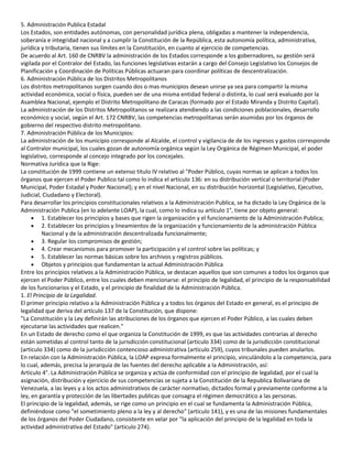 5. Administración Publica Estadal
Los Estados, son entidades autónomas, con personalidad jurídica plena, obligadas a mantener la independencia,
soberanía e integridad nacional y a cumplir la Constitución de la República, esta autonomía política, administrativa,
jurídica y tributaria, tienen sus límites en la Constitución, en cuanto al ejercicio de competencias.
De acuerdo al Art. 160 de CNRBV la administración de los Estados corresponde a los gobernadores, su gestión será
vigilada por el Contralor del Estado, las funciones legislativas estarán a cargo del Consejo Legislativo los Consejos de
Planificación y Coordinación de Políticas Públicas actuaran para coordinar políticas de descentralización.
6. Administración Pública de los Distritos Metropolitanos
Los distritos metropolitanos surgen cuando dos o mas municipios desean unirse ya sea para compartir la misma
actividad económica, social o física, pueden ser de una misma entidad federal o distinta, lo cual será evaluado por la
Asamblea Nacional, ejemplo el Distrito Metropolitano de Caracas (formado por el Estado Miranda y Distrito Capital).
La administración de los Distritos Metropolitanos se realizara atendiendo a las condiciones poblacionales, desarrollo
económico y social, según el Art. 172 CNRBV, las competencias metropolitanas serán asumidas por los órganos de
gobierno del respectivo distrito metropolitano.
7. Administración Pública de los Municipios:
La administración de los municipio corresponde al Alcalde, el control y vigilancia de de los ingresos y gastos corresponde
al Contralor municipal, los cuales gozan de autonomía orgánica según la Ley Orgánica de Régimen Municipal, el poder
legislativo, corresponde al concejo integrado por los concejales.
Normativa Jurídica que la Rige:
La constitución de 1999 contiene un extenso titulo IV relativo al "Poder Público, cuyas normas se aplican a todos los
órganos que ejercen el Poder Publico tal como lo indica el articulo 136: en su distribución vertical o territorial (Poder
Municipal, Poder Estadal y Poder Nacional); y en el nivel Nacional, en su distribución horizontal (Legislativo, Ejecutivo,
Judicial, Ciudadano y Electoral).
Para desarrollar los principios constitucionales relativos a la Administración Publica, se ha dictado la Ley Orgánica de la
Administración Publica (en lo adelante LOAP), la cual, como lo indica su artículo 1°, tiene por objeto general:
1. Establecer los principios y bases que rigen la organización y el funcionamiento de la Administración Publica;
2. Establecer los principios y lineamientos de la organización y funcionamiento de la administración Pública
Nacional y de la administración descentralizada funcionalmente;
3. Regular los compromisos de gestión;
4. Crear mecanismos para promover la participación y el control sobre las políticas; y
5. Establecer las normas básicas sobre los archivos y registros públicos.
Objetos y principios que fundamentan la actual Administración Pública
Entre los principios relativos a la Administración Pública, se destacan aquellos que son comunes a todos los órganos que
ejercen el Poder Público, entre los cuales deben mencionarse: el principio de legalidad, el principio de la responsabilidad
de los funcionarios y el Estado, y el principio de finalidad de la Administración Pública.
1. El Principio de la Legalidad.
El primer principio relativo a la Administración Pública y a todos los órganos del Estado en general, es el principio de
legalidad que deriva del artículo 137 de la Constitución, que dispone:
"La Constitución y la Ley definirán las atribuciones de los órganos que ejercen el Poder Público, a las cuales deben
ejecutarse las actividades que realicen."
En un Estado de derecho como el que organiza la Constitución de 1999, es que las actividades contrarias al derecho
están sometidas al control tanto de la jurisdicción constitucional (articulo 334) como de la jurisdicción constitucional
(articulo 334) como de la jurisdicción contencioso administrativa (articulo 259), cuyos tribunales pueden anularlos.
En relación con la Administración Pública, la LOAP expresa formalmente el principio, vinculándolo a la competencia, para
lo cual, además, precisa la jerarquía de las fuentes del derecho aplicable a la Administración, así:
Articulo 4°. La Administración Pública se organiza y actúa de conformidad con el principio de legalidad, por el cual la
asignación, distribución y ejercicio de sus competencias se sujeta a la Constitución de la Republica Bolivariana de
Venezuela, a las leyes y a los actos administrativos de carácter normativo, dictados formal y previamente conforme a la
ley, en garantía y protección de las libertades publicas que consagra el régimen democrático a las personas.
El principio de la legalidad, además, se rige como un principio en el cual se fundamenta la Administración Pública,
definiéndose como "el sometimiento pleno a la ley y al derecho" (articulo 141), y es una de las misiones fundamentales
de los órganos del Poder Ciudadano, consistente en velar por "la aplicación del principio de la legalidad en toda la
actividad administrativa del Estado" (articulo 274).

 