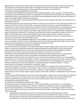 Adicionalmente, el artículo 8 de la LOAP recoge la previsión del artículo 7 de la Constitución, y precisa que "todos los
funcionarios de la Administración Publica están en la obligación de cumplir y hacer cumplir y hacer cumplir la
Constitución". Toda autoridad, por tanto, deriva y debe ejecutarse conforme a la Constitución.
2. El Principio de la Responsabilidad de los Funcionarios:
El segundo principio fundamental que rige para todos los órganos del Estado, es decir, que ejercen el Poder Público, y
por supuesto, para la Administración Pública, es el regulado en el artículo 139 de la constitución, que recoge otra norma
tradicional de nuestro constitucionalismo, y es el principio de responsabilidad individual de los funcionarios públicos en
el ejercicio del Poder Público. Dispone dicha norma que:
El ejercicio del Poder público acarrea responsabilidad individual por abuso o derivación de poder o por violación de esta
Constitución o de la Ley.
Este mismo principio lo repite el artículo 8 de la LOAP, en relación con los funcionarios "de la administración Pública". En
estos casos conforme al artículo 10 de la LOAP, y sin perjuicio del derecho de acceso a la justicia establecido en la
Constitución (art. 26) y la ley, los particulares cuyos derechos humanos hayan sido violados o menoscabados por un acto
u orden de un funcionario público pueden, directamente o a través de su representante, acudir ante el Ministerio
Público para que éste ejerza las acciones a que hubiere lugar para hacer efectiva "la responsabilidad civil, laboral, militar,
penal, administrativa o disciplinaria" en que hubiere incurrido dicho funcionario. Igualmente, pueden acudir ante la
Defensoría del Pueblo para que ésta inste al Ministerio Público a ejercer dicha acciones y, además, para que la
Defensoría del Pueblo solicite ante el Consejo Moral Republicano que adopte las medidas a que hubieren lugar con
respecto a tales funcionarios, de conformidad con la ley.
A los efectos incluso, de la posibilidad de exigencia de responsabilidad, la LOAP establece el principio de rendición de
cuentas, al disponer su artículo 11 que las autoridades y funcionarios de Administración Pública deben "rendir cuentas
de los argos que desempeñan en los términos y condiciones que determine la ley".
3. El Principio de la Responsabilidad Patrimonial del Estado
Una de las innovaciones importantes e la Constitución de 1999 en materia de régimen general del ejercicio del Poder
Público, es la previsión expresa del principio de la responsabilidad patrimonial del Estado, es decir, de la personas
jurídicas estatales, básicamente la que resulta de la distribución vertical del Poder Público (Repúblicas, Estados y
Municipios); por los daños y perjuicios que causen los funcionarios en ejercicio de sus funciones.
Artículo 140: El Estado responderá patrimonialmente por los daños que sufran los particulares en cualquiera de sus
bienes y derechos, siempre que la lesión sea imputable al funcionamiento de la Administración Pública.
Este principio lo reitera el artículo 14 de la LOAP, que: aún cuando en forma impropia al disponer y la responsabilidad
patrimonial sería de la "Administración Pública", cuando no sea sujeto de derecho ni persona jurídica. La Administración
Pública", en efecto, no puede ser responsable pues no es sujeto de derecho; la responsabilidad es de las personas
jurídicas estatales político territoriales, (Repúblicas, Estados y Municipios), o descentralizadas (p.e., institutos
autónomos) que la Constitución comprende en la expresión "Estado".
Por su parte, el Artículo 3 de la LOAP, señala que el "principal objetivo" de la organización y funcionamiento de la
Administración Pública, es dar eficacia a los principios, valores y normas consagrados en la Constitución y, en especial,
conforme se indica en el artículo 19 de la Constitución, "garantizar a todas las personas, conforme al principio de
progresividad y sin discriminación alguna, el goce y ejercicio irrenunciable, indivisible e interdependiente de los derecho
humanos".
La Administración Pública, agrega el artículo 5 de la LOAP, debe asegurar a los particulares la efectividad de sus derechos
cuando se relacionen con ella, además, debe tener entre sus objetivos, la continua mejora de los procedimientos,
servicios y prestaciones que proporcionan los servicios de la Administración Pública, sus contenidos y los
correspondientes estándares de calidad.
Los Principios de la Actividad de la Administración Pública:
De acuerdo con el artículo 141 de la Constitución, la Administración Pública se fundamenta en "los principios de
honestidad, participación, celeridad, eficacia, eficiencia, transparencia, rendición de cuentas y responsabilidad en el
ejercicio de la función pública, con sometimiento pleno a la ley y al derecho". Estos mismos principios los repite el
artículo 12 de la LOAP al precisar que la actividad de la Administración Pública se desarrollará con base a los principios
antes mencionados.
El principio de la simplicidad: El artículo 12 de la LOAP dispone que la simplificación de los trámites
administrativos será tarea permanente de los óranos y entes de la Administración Pública, así como la supresión
de los que fueren innecesarios, todo de conformidad con los principios y normas que establezca la ley
correspondiente. Este principio tiene el objeto de racionalizar los trámites que realizan los particulares ante la

 