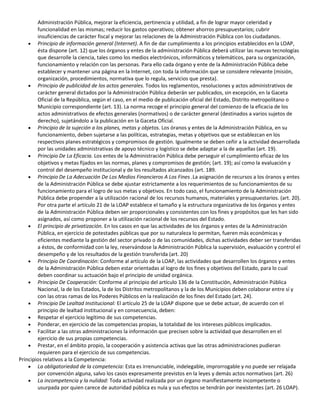 Administración Pública, mejorar la eficiencia, pertinencia y utilidad, a fin de lograr mayor celeridad y
funcionalidad en las mismas; reducir los gastos operativos; obtener ahorros presupuestarios; cubrir
insuficiencias de carácter fiscal y mejorar las relaciones de la Administración Pública con los ciudadanos.
Principio de información general (Internet). A fin de dar cumplimiento a los principios establecidos en la LOAP,
ésta dispone (art. 12) que los órganos y entes de la administración Pública deberá utilizar las nuevas tecnologías
que desarrolle la ciencia, tales como los medios electrónicos, informáticos y telemáticos, para su organización,
funcionamiento y relación con las personas. Para ello cada órgano y ente de la Administración Pública debe
establecer y mantener una página en la Internet, con toda la información que se considere relevante (misión,
organización, procedimientos, normativa que lo regula, servicios que presta).
Principio de publicidad de los actos generales. Todos los reglamentos, resoluciones y actos administrativos de
carácter general dictados por la Administración Pública deberán ser publicados, sin excepción, en la Gaceta
Oficial de la República, según el caso, en el medio de publicación oficial del Estado, Distrito metropolitano o
Municipio correspondiente (art. 13). La norma recoge el principio general del comienzo de la eficacia de los
actos administrativos de efectos generales (normativos) o de carácter general (destinados a varios sujetos de
derecho), sujetándolo a la publicación en la Gaceta Oficial.
Principio de la sujeción a los planes, metas y objetos. Los óranos y entes de la Administración Pública, en su
funcionamiento, deben sujetarse a las políticas, estrategias, metas y objetivos que se establezcan en los
respectivos planes estratégicos y compromisos de gestión. Igualmente se deben ceñir a la actividad desarrollada
por las unidades administrativas de apoyo técnico y logístico se debe adaptar a la de aquellas (art. 19).
Principio De La Eficacia. Los entes de la Administración Pública debe perseguir el cumplimiento eficaz de los
objetivos y metas fijados en las normas, planes y compromisos de gestión; (art. 19); así como la evaluación y
control del desempeño institucional y de los resultados alcanzados (art. 189.
Principio De La Adecuación De Los Medios Financieros A Los Fines .La asignación de recursos a los óranos y entes
de la Administración Pública se debe ajustar estrictamente a los requerimientos de su funcionamientos de su
funcionamiento para el logro de sus metas y objetivos. En todo caso, el funcionamiento de la Administración
Pública debe propender a la utilización racional de los recursos humanos, materiales y presupuestarios. (art. 20).
Por otra parte el artículo 21 de la LOAP establece el tamaño y la estructura organizativa de los órganos y entes
de la Administración Pública deben ser proporcionales y consistentes con los fines y propósitos que les han sido
asignados, así como proponer a la utilización racional de los recursos del Estado.
El principio de privatización. En los casos en que las actividades de los órganos y entes de la Administración
Pública, en ejercicio de potestades públicas que por su naturaleza lo permitan, fueren más económicas y
eficientes mediante la gestión del sector privado o de las comunidades, dichas actividades deber ser transferidas
a éstos, de conformidad con la ley, reservándose la Administración Pública la supervisión, evaluación y control el
desempeño y de los resultados de la gestión transferida (art. 20)
Principio De Coordinación: Conforme al artículo de la LOAP, las actividades que desarrollen los órganos y entes
de la Administración Pública deben estar orientadas al logro de los fines y objetivos del Estado, para lo cual
deben coordinar su actuación bajo el principio de unidad orgánica.
Principio De Cooperación: Conforme al principio del artículo 136 de la Constitución, Administración Pública
Nacional, la de los Estados, la de los Distritos metropolitanos y la de los Municipios deben colaborar entre sí y
con las otras ramas de los Poderes Públicos en la realización de los fines del Estado (art. 24).
Principio De Lealtad Institucional: El artículo 25 de la LOAP dispone que se debe actuar, de acuerdo con el
principio de lealtad institucional y en consecuencia, deben:
Respetar el ejercicio legítimo de sus competencias.
Ponderar, en ejercicio de las competencias propias, la totalidad de los intereses públicos implicados.
Facilitar a las otras administraciones la información que precisen sobre la actividad que desarrollen en el
ejercicio de sus propias competencias.
Prestar, en el ámbito propio, la cooperación y asistencia activas que las otras administraciones pudieran
requieren para el ejercicio de sus competencias.
Principios relativos a la Competencia:
La obligatoriedad de la competencia: Esta es irrenunciable, indelegable, improrrogable y no puede ser relajada
por convención alguna, salvo los casos expresamente previstos en la leyes y demás actos normativos (art. 26)
La incompetencia y la nulidad: Toda actividad realizada por un órgano manifiestamente incompetente o
usurpada por quien carece de autoridad pública es nula y sus efectos se tendrán por inexistentes (art. 26 LOAP).

 