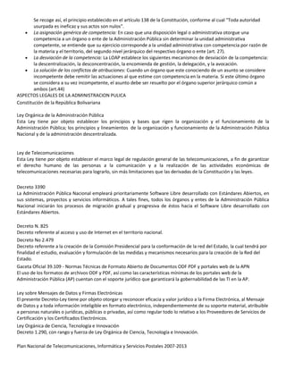 Se recoge así, el principio establecido en el artículo 138 de la Constitución, conforme al cual "Toda autoridad
usurpada es ineficaz y sus actos son nulos".
La asignación genérica de competencia: En caso que una disposición legal o administrativa otorgue una
competencia a un órgano o ente de la Administración Pública sin determinar la unidad administrativa
competente, se entiende que su ejercicio corresponde a la unidad administrativa con competencia por razón de
la materia y el territorio, del segundo nivel jerárquico del respectivo órgano o ente (art. 27).
La desviación de la competencia: La LOAP establece los siguientes mecanismos de desviación de la competencia:
la descentralización, la desconcentración, la encomienda de gestión, la delegación, y la avocación.
La solución de los conflictos de atribuciones: Cuando un órgano que este conociendo de un asunto se considere
incompetente debe remitir las actuaciones al que estime con competencia en la materia. Si este último órgano
se considera a su vez incompetente, el asunto debe ser resuelto por el órgano superior jerárquico común a
ambos (art.44)
ASPECTOS LEGALES DE LA ADMINISTRACION PULICA
Constitución de la República Bolivariana
Ley Orgánica de la Administración Pública
Esta Ley tiene por objeto establecer los principios y bases que rigen la organización y el funcionamiento de la
Administración Pública; los principios y lineamientos de la organización y funcionamiento de la Administración Pública
Nacional y de la administración descentralizada.

Ley de Telecomunicaciones
Esta Ley tiene por objeto establecer el marco legal de regulación general de las telecomunicaciones, a fin de garantizar
el derecho humano de las personas a la comunicación y a la realización de las actividades económicas de
telecomunicaciones necesarias para lograrlo, sin más limitaciones que las derivadas de la Constitución y las leyes.
Decreto 3390
La Administración Pública Nacional empleará prioritariamente Software Libre desarrollado con Estándares Abiertos, en
sus sistemas, proyectos y servicios informáticos. A tales fines, todos los órganos y entes de la Administración Pública
Nacional iniciarán los procesos de migración gradual y progresiva de éstos hacia el Software Libre desarrollado con
Estándares Abiertos.
Decreto N. 825
Decreto referente al acceso y uso de Internet en el territorio nacional.
Decreto No 2.479
Decreto referente a la creación de la Comisión Presidencial para la conformación de la red del Estado, la cual tendrá por
finalidad el estudio, evaluación y formulación de las medidas y mecanismos necesarios para la creación de la Red del
Estado.
Gaceta Oficial 39.109 - Normas Técnicas de Formato Abierto de Documentos ODF PDF y portales web de la APN
El uso de los formatos de archivos ODF y PDF, así como las características mínimas de los portales web de la
Administración Pública (AP) cuentan con el soporte jurídico que garantizará la gobernabilidad de las TI en la AP.
Ley sobre Mensajes de Datos y Firmas Electrónicas
El presente Decreto-Ley tiene por objeto otorgar y reconocer eficacia y valor jurídico a la Firma Electrónica, al Mensaje
de Datos y a toda información inteligible en formato electrónico, independientemente de su soporte material, atribuible
a personas naturales o jurídicas, públicas o privadas, así como regular todo lo relativo a los Proveedores de Servicios de
Certificación y los Certificados Electrónicos.
Ley Orgánica de Ciencia, Tecnología e Innovación
Decreto 1.290, con rango y fuerza de Ley Orgánica de Ciencia, Tecnología e Innovación.
Plan Nacional de Telecomunicaciones, Informática y Servicios Postales 2007-2013

 
